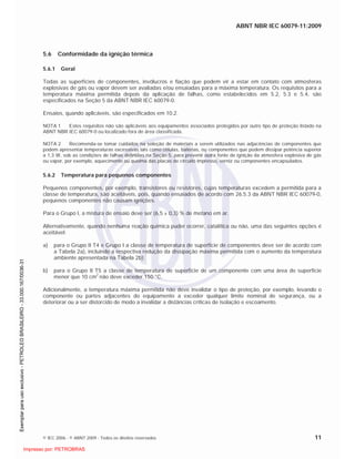 ABNT NBR IEC 60079-11:2009
© IEC 2006 - © ABNT 2009 - Todos os direitos reservados 11
5.6 Conformidade da ignição térmica
5.6.1 Geral
Todas as superfícies de componentes, invólucros e fiação que podem vir a estar em contato com atmosferas
explosivas de gás ou vapor devem ser avaliadas e/ou ensaiadas para a máxima temperatura. Os requisitos para a
temperatura máxima permitida depois da aplicação de falhas, como estabelecidos em 5.2, 5.3 e 5.4, são
especificados na Seção 5 da ABNT NBR IEC 60079-0.
Ensaios, quando aplicáveis, são especificados em 10.2.
NOTA 1 Estes requisitos não são aplicáveis aos equipamentos associados protegidos por outro tipo de proteção listado na
ABNT NBR IEC 60079-0 ou localizado fora de área classificada.
NOTA 2 Recomenda-se tomar cuidados na seleção de materiais a serem utilizados nas adjacências de componentes que
podem apresentar temperaturas excessivas tais como células, baterias, ou componentes que podem dissipar potência superior
a 1,3 W, sob as condições de falhas definidas na Seção 5, para prevenir outra fonte de ignição da atmosfera explosiva de gás
ou vapor, por exemplo, aquecimento ou queima das placas de circuito impresso, verniz ou componentes encapsulados.
5.6.2 Temperatura para pequenos componentes
Pequenos componentes, por exemplo, transistores ou resistores, cujas temperaturas excedem a permitida para a
classe de temperatura, são aceitáveis, pois, quando ensaiados de acordo com 26.5.3 da ABNT NBR IEC 60079-0,
pequenos componentes não causam ignições.
Para o Grupo I, a mistura de ensaio deve ser (6,5 ± 0,3) % de metano em ar.
Alternativamente, quando nenhuma reação química puder ocorrer, catalítica ou não, uma das seguintes opções é
aceitável:
a) para o Grupo II T4 e Grupo I a classe de temperatura de superfície de componentes deve ser de acordo com
a Tabela 2a), incluindo a respectiva redução da dissipação máxima permitida com o aumento da temperatura
ambiente apresentada na Tabela 2b);
b) para o Grupo II T5 a classe de temperatura de superfície de um componente com uma área de superfície
menor que 10 cm2
não deve exceder 150 °C.
Adicionalmente, a temperatura máxima permitida não deve invalidar o tipo de proteção, por exemplo, levando o
componente ou partes adjacentes do equipamento a exceder qualquer limite nominal de segurança, ou a
deteriorar ou a ser distorcido de modo a invalidar a distâncias críticas de isolação e escoamento.

 