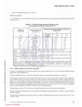 ABNT NBR IEC 60079-11:2009
© IEC 2006 - © ABNT 2009 - Todos os direitos reservados 13
t para T4 (componente pequeno, t 275 °C)
Aplicando a equação
I = 1,3 A (Esta é a corrente máxima nominal ou de falha permitida, para assegurar que a temperatura do fio não
exceda 275 °C.)
Tabela 3 — Classe de temperatura para fiação de cobre
(na temperatura ambiente máxima de 40 °C)
Diâmetro
(ver Nota 4)
Seção transversal
(ver Nota 4)
Corrente máxima permitida para classe de
temperatura
A
mm mm²
T1 a T4 e
Grupo I
T5 T6
0,035
0,05
0,1
0,2
0,35
0,5
0,000 962
0,001 96
0,007 85
0,031 4
0,096 2
0,196
0,53
1,04
2,1
3,7
6,4
7,7
0,48
0,93
1,9
3,3
5,6
6,9
0,43
0,84
1,7
3,0
5,0
6,7
NOTA 1 O valor para a corrente máxima permitida, em ampères, é o valor eficaz (c.a.) ou valor c.c.
NOTA 2 Para condutores multifilares, a área da seção transversal é considerada como sendo a soma das
áreas de todas as seções dos fios do condutor.
NOTA 3 A Tabela também se aplica para os condutores flexíveis planos, tais como os cabos tipo fitas, mas
não se aplica para condutores de circuitos impressos; para este, ver 5.6.4.
NOTA 4 O diâmetro e a área da seção transversal são as dimensões nominais especificadas pelo fabricante
do fio.
NOTA 5 Quando a maior potência não exceder 1,3 W, pode-se considerar que a fiação atende a classe de
temperatura T4 e é aceitável para o Grupo I. Para o Grupo I, não sujeito a poeira combustível, é permitida uma
potência máxima de 3,3 W para temperaturas ambiente até 40 ºC. Quando a limitação for requerida para
temperaturas ambiente maiores do que 40 ºC, ver Tabela 2b).
5.6.4 Trilhas nas placas de circuitos impressos
A classe de temperatura das trilhas das placas dos circuitos impressos deve ser determinada utilizando dados
disponíveis ou por medição real.
Quando a trilha for de cobre, a classe de temperatura pode ser determinada utilizando-se a Tabela 4.
Por exemplo, em placas de circuitos impressos de no mínimo 0,5 mm de espessura, possuindo trilhas condutoras
de no mínimo 33 m de espessura sobre um ou sobre ambos os lados, aplicando os fatores estabelecidos nas
Notas 3, 4, 8, 9 da Tabela 4, a classe de temperatura T4 ou Grupo 1 pode ser atribuída para as trilhas do circuito
impresso se elas possuírem uma largura de no mínimo 0,3 mm e se a corrente contínua nas trilhas não exceder a
0,444 A. De forma similar, para larguras de trilhas de no mínimo, 0,5 mm, 1,0 mm e 2,0 mm, T4 deve ser atribuído
para as corrente máximas de 0,648 A, 1,092 A e 1,833 A, respectivamente.
Comprimentos de trilha até 10 mm devem ser desconsiderados para fins de classe de temperatura.
Quando a classe de temperatura de uma fiação for determinada experimentalmente, a máxima corrente contínua
deve ser utilizada.
As tolerâncias de fabricação não devem reduzir os valores estabelecidos nesta seção em mais de 10 % ou 1 mm,
o que for menor.

 