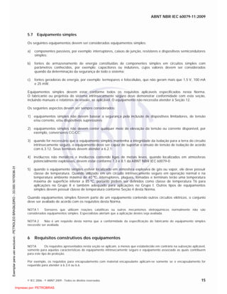 ABNT NBR IEC 60079-11:2009
© IEC 2006 - © ABNT 2009 - Todos os direitos reservados 15
5.7 Equipamento simples
Os seguintes equipamentos devem ser considerados equipamentos simples:
a) componentes passivos, por exemplo: interruptores, caixas de junção, resistores e dispositivos semicondutores
simples;
b) fontes de armazenamento de energia constituídas de componentes simples em circuitos simples com
parâmetros conhecidos, por exemplo: capacitores ou indutores, cujos valores devem ser considerados
quando da determinação da segurança de todo o sistema;
c) fontes geradoras de energia, por exemplo: termopares e fotocélulas, que não geram mais que 1,5 V, 100 mA
e 25 mW.
Equipamentos simples devem estar conforme todos os requisitos aplicáveis especificados nesta Norma.
O fabricante ou projetista do sistema intrinsecamente seguro deve demonstrar conformidade com esta seção,
incluindo manuais e relatórios de ensaio, se aplicável. O equipamento não necessita atender à Seção 12.
Os seguintes aspectos devem ser sempre considerados:
1) equipamentos simples não devem basear a segurança pela inclusão de dispositivos limitadores, de tensão
e/ou corrente, e/ou dispositivos supressores;
2) equipamentos simples não devem conter qualquer meio de elevação da tensão ou corrente disponível, por
exemplo, conversores CC-CC;
3) quando for necessário que o equipamento simples mantenha a integridade da isolação para a terra do circuito
intrinsecamente seguro, o equipamento deve ser capaz de suportar o ensaio de tensão de isolação de acordo
com 6.3.12. Seus terminais devem atender a 6.2.1;
4) invólucros não metálicos e invólucros contendo ligas de metais leves, quando localizados em atmosferas
potencialmente explosivas, devem estar conforme 7.3 e 8.1 da ABNT NBR IEC 60079-0;
5) quando o equipamento simples estiver localizado em atmosfera explosiva de gás ou vapor, ele deve possuir
classe de temperatura. Quando utilizado em um circuito intrinsecamente seguro em operação normal e na
temperatura ambiente máxima de 40 ºC, interruptores, plugues, tomadas e terminais terão uma temperatura
máxima de superfície inferior a 85 ºC, portanto podem ser definidos como classe de temperatura T6 para
aplicações no Grupo II e também adequado para aplicações no Grupo I. Outros tipos de equipamentos
simples devem possuir classe de temperatura conforme Seção 4 desta Norma.
Quando equipamentos simples fizerem parte de um equipamento contendo outros circuitos elétricos, o conjunto
deve ser avaliado de acordo com os requisitos desta Norma.
NOTA 1 Sensores que utilizam reações catalíticas ou outros mecanismos eletroquímicos normalmente não são
considerados equipamentos simples. Especialistas alertam que a aplicação destes seja avaliada.
NOTA 2 Não é um requisito desta norma que a conformidade da especificação do fabricante do equipamento simples
necessite ser avaliada.
6 Requisitos construtivos dos equipamentos
NOTA Os requisitos apresentados nesta seção se aplicam, a menos que estabelecido em contrário na subseção aplicável,
somente para aquelas características do equipamento intrinsecamente seguro e equipamento associado as quais contribuem
para este tipo de proteção.
Por exemplo, os requisitos para encapsulamento com material encapsulante aplicam-se somente se o encapsulamento for
requerido para atender à 6.3.4 ou 6.6.

 