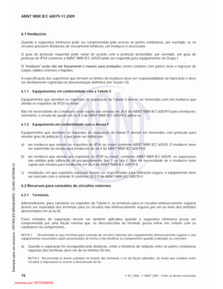ABNT NBR IEC 60079-11:2009
16 © IEC 2006 - © ABNT 2009 - Todos os direitos reservados
6.1 Invólucros
Quando a segurança intrínseca pode ser comprometida pelo acesso às partes condutoras, por exemplo, se os
circuitos possuem distâncias de escoamento infalíveis, um invólucro é necessário.
O grau de proteção requerido pode variar de acordo com a proteção pretendida; por exemplo, um grau de
proteção de IP54 conforme a ABNT NBR IEC 60529 pode ser requerido para equipamentos do Grupo I.
O “invólucro” pode não ser fisicamente o mesmo para proteções contra contatos com partes vivas e ingresso de
corpos sólidos externos e líquidos.
A especificação das superfícies que formam os limites do invólucro deve ser responsabilidade do fabricante e deve
ser devidamente registrada na documentação definitiva (ver Seção 13).
6.1.1 Equipamentos em conformidade com a Tabela 5
Equipamentos que atendam os requisitos de separação da Tabela 5 devem ser fornecidos com um invólucro que
atenda os requisitos de IP20 ou maior.
Não há necessidade de o invólucro estar sujeito aos ensaios de 26.4 da ABNT NBR IEC 60079-0 para invólucros;
entretanto, o ensaio de queda em 26.4.3 da ABNT NBR IEC 60079-0 aplica-se.
6.1.2 Equipamento em conformidade com o Anexo F
Equipamentos que atendam os requisitos de separação do Anexo F devem ser fornecidos com proteção para
atender grau de poluição 2, o que pode ser obtido por:
a) um invólucro que atenda os requisitos de IP54 ou maior conforme ABNT NBR IEC 60529. O invólucro deve
ser submetido ao ensaio para invólucros de 26.4 da ABNT NBR IEC 60079-0;
b) um invólucro que atenda aos requisitos de IP20 ou maior, conforme ABNT NBR IEC 60529, as separações
são obtidas pelo utilização de encapsulamento tipo 1 ou tipo 2. Não há necessidade de o invólucro estar
sujeito aos ensaios para invólucros em 26.4 da ABNT NBR IEC 60079-0.
c) instalação, em que requisitos especiais devem ser especificados para utilização seguro, o equipamento deve
ser marcado com o símbolo X conforme 29.2-i) da ABNT NBR IEC 60079-0.
6.2 Recursos para conexões de circuitos externos
6.2.1 Terminais
Adicionalmente, para satisfazer os requisitos da Tabela 5, os terminais para os circuitos intrinsecamente seguros
devem ser separados dos terminais para os circuitos não intrinsecamente seguros por um ou mais dos métodos
apresentados em a) ou b).
Estes métodos de separação devem ser também aplicados quando a segurança intrínseca possa ser
comprometida por uma fiação externa que, se desconectada do terminal, possa entrar em contato com os
condutores ou componentes.
NOTA 1 Recomenda-se que terminais para conexão de circuitos externos aos equipamentos intrinsecamente seguros e aos
equipamentos associados sejam posicionados de forma a não danificar os componentes quando realizadas as conexões.
a) Quando a separação for assegurada pela distância, então a distância de isolação entre as partes condutoras
expostas dos terminais deve ser de no mínimo 50 mm.
NOTA 2 Recomenda-se tomar cuidados no leiaute dos terminais e no da fiação utilizados, de modo que contatos entre
circuitos é improvável se ocorrer à desconexão do fio.

 