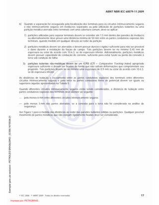 ABNT NBR IEC 60079-11:2009
© IEC 2006 - © ABNT 2009 - Todos os direitos reservados 17
b) Quando a separação for assegurada pela localização dos terminais para os circuitos intrinsecamente seguros
e não intrinsecamente seguros em invólucros separados ou pela utilização de partições isolantes ou uma
partição metálica aterrada entre terminais com uma cobertura comum, deve-se aplicar:
1) partições utilizadas para separar terminais devem se estender até 1,5 mm dentro das paredes do invólucro,
ou alternativamente deve prover uma distância mínima de 50 mm entre as partes condutoras expostas dos
terminais, quando medido em qualquer direção ao redor da partição;
2) partições metálicas devem ser aterradas e devem possuir dureza e rigidez suficiente para não ser provável
o dano durante a instalação da fiação de campo. Tais partições devem ter no mínimo 0,45 mm de
espessura ou estar de acordo com 10.6.3, se de espessura inferior. Adicionalmente, partições metálicas
devem possuir capacidade de condução de corrente, suficiente para evitar fusão ou perda da conexão à
terra sob condição de falha;
3) partições isolantes não-metálicas devem ter um ICRS (CTI – Comparative Tracking Index) apropriado
espessura suficiente e devem ser fixadas de forma que não sofram deformações que comprometam seu
propósito. Tais partições devem ter no mínimo uma espessura de 0,9 mm ou estar de acordo com 10.6.3,
se de espessura inferior.
As distâncias de isolação e escoamento entre as partes condutoras expostas dos terminais entre diferentes
circuitos intrinsecamente seguros e para terra ou partes condutoras livres de potencial devem ser iguais ou
superiores àquelas apresentadas na Tabela 5.
Quando diferentes circuitos intrinsecamente seguros estão sendo considerados, a distância de isolação entre
partes condutoras expostas dos terminais deve atender ao seguinte:
pelo menos 6 mm entre diferentes circuitos intrinsecamente seguros;
pelo menos 3 mm das partes aterradas, se a conexão para o terra não foi considerada na análise de
segurança.
Ver Figura 1 para a medida das distâncias ao redor das paredes isolantes sólidas ou partições. Qualquer possível
movimento de partes metálicas que não estejam rigidamente fixadas deve ser considerado.

 