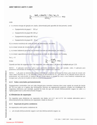 ABNT NBR IEC 60079-11:2009
20 © IEC 2006 - © ABNT 2009 - Todos os direitos reservados
onde
e é a menor energia de ignição em Joules, determinada pelo aparelho de faiscamento, sendo
Equipamento do grupo I: 525 J
Equipamento do grupo IIA:320 J
Equipamento do grupo IIB:160 J
Equipamento do grupo IIC: 40 J
Rs é a menor resistência de saída da fonte de alimentação, em ohms;
Uo é a maior tensão de circuito aberto, em volts;
Ls é a maior indutância presente nos terminais da fonte de alimentação, em Henry;
Cs é a maior capacitância presente nos terminais da fonte de alimentação, em Faraday.
Se Ls = 0
Então
Quando um fator de segurança de 1 for requerido, este valor para Lo/Ro deve ser multiplicado por 2,25.
NOTA 1 A aplicação normal de Lo/Ro é para parâmetros distribuídos, como, por exemplo, cabos. A aplicação para
parâmetros concentrados de indutância e resistência requer considerações especiais.
NOTA 2 Lo/Ro pode ser determinada experimentalmente por uma fonte de tensão não linear, pelo ensaio do circuito com
vários valores discretos de Lo e Ro utilizando o ensaio de faiscamento em 10.1. Os valores de Ro utilizados devem variar de,
praticamente, um curto-circuito (Io máximo) até um circuito aberto (Io próximo de zero) e uma tendência estabelecida que
assegure que Lo/Ro não irá resultar em falha no ensaio de faiscamento.
6.2.4 Cabos conectados permanentemente
Equipamentos construídos com um cabo integral para conexões externas deve estar sujeito ao ensaio de tração
de 10.9 no cabo se a ruptura das terminações internas ao equipamento puderem resultar em invalidação da
segurança intrínseca, por exemplo, quando há mais do que um circuito intrinsecamente seguro no cabo e a
ruptura puder levar a uma interconexão insegura.
6.3 Distâncias de separação
Os requisitos para distâncias de separação são dados em 6.3.1 até 6.3.13. Um método alternativo para o
dimensionamento das distâncias de separação é dado no Anexo F.
6.3.1 Separação de partes condutoras
As separações entre partes condutoras de
um circuito intrinsecamente seguro e um não intrinsecamente seguro, ou

 