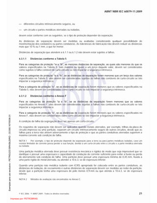 ABNT NBR IEC 60079-11:2009
© IEC 2006 - © ABNT 2009 - Todos os direitos reservados 21
diferentes circuitos intrinsecamente seguros, ou
um circuito e partes metálicas aterradas ou isoladas,
devem estar conforme com as seguintes, se o tipo de proteção depender da separação.
As distâncias de separação devem ser medidas ou avaliadas considerando qualquer possibilidade de
movimentação dos condutores ou partes condutoras. As tolerâncias de fabricação não devem reduzir as distâncias
mais que 10 % ou 1 mm, a que for menor.
Distâncias de separação que atendem a 6.1.1 ou 6.1.2 não devem estar sujeitos a falhas.
6.3.1.1 Distâncias conforme a Tabela 5
Para as categorias de proteção “ia e “ib”, as menores distâncias de separação, as quais são menores do que os
valores especificados na Tabela 5, mas maiores ou iguais a um terço daquele valor, devem ser consideradas
como sujeitas à falha contável de curto-circuito se isto impactar a segurança intrínseca.
Para as categorias de proteção “ia e “ib”, se as distâncias de separação forem menores que um terço dos valores
especificados na Tabela 5, elas devem ser consideradas sujeitas às falhas não contáveis de curto-circuito se isto
impactar a segurança intrínseca.
Para a categoria de proteção “ic”, se as distâncias de separação forem menores que os valores especificados na
Tabela 5, elas devem ser consideradas como curto-circuito se isto impactar a segurança intrínseca.
6.3.1.2 Distâncias conforme o Anexo F
Para as categorias de proteção “ia e “ib”, se as distâncias de separação forem menores que os valores
especificados no Anexo F, elas devem ser consideradas sujeitas a falhas não contáveis de curto-circuito se isto
impactar a segurança intrínseca.
Para a categoria de proteção “ic”, se as distâncias de separação forem menores que os valores especificados no
Anexo F, elas devem ser consideradas como curto-circuito se isto impactar a segurança intrínseca.
A condição de falha da segregação deve ser apenas um curto-circuito.
Os requisitos de separação não devem ser aplicados quando metais aterrados, por exemplo, trilhas da placa de
circuito impresso ou uma partição, separam um circuito intrinsecamente seguro de outros circuitos, desde que as
falhas para a terra não afetem adversamente o tipo de proteção e que as partes condutivas aterradas suportem a
máxima corrente sob condição de falha.
NOTA 1 Por exemplo, o tipo de proteção depende da separação para a terra ou para partes metálicas isoladas, caso um
resistor limitador de corrente possa perder a sua função, devido a um curto-circuito entre o circuito e a parte metálica aterrada
ou isolada.
Uma partição metálica aterrada deve possuir resistência mecânica e rigidez de modo que seja improvável que se
danifique e possuir uma espessura e capacidade de condução de corrente suficiente para evitar a fusão ou perda
do aterramento sob condição de falha. Uma partição deve possuir uma espessura mínima de 0,45 mm, fixada a
uma parte rígida de metal aterrada, ou atender a 10.6.3, se de espessura inferior.
Quando uma partição não metálica isolante com ICRS apropriado for colocada entre as partes condutivas, as
distâncias de isolação, de escoamento e outras distâncias de separação devem ser medidas ao redor da partição,
desde que a partição tenha uma espessura de pelo menos 0,9 mm ou que atenda a 10.6.3, se de espessura
inferior.
NOTA 2 Métodos de avaliação são encontrados no Anexo C.

 