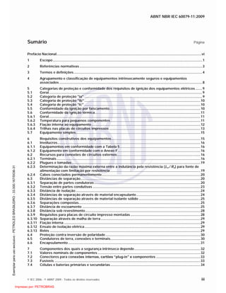 ABNT NBR IEC 60079-11:2009
© IEC 2006 - © ABNT 2009 - Todos os direitos reservados iii
Sumário Página
Prefácio Nacional.......................................................................................................................................................vi
1 Escopo............................................................................................................................................................1
2 Referências normativas ................................................................................................................................3
3 Termos e definições......................................................................................................................................4
4 Agrupamento e classificação de equipamentos intrinsecamente seguros e equipamentos
associados .....................................................................................................................................................8
5 Categorias de proteção e conformidade dos requisitos de ignição dos equipamentos elétricos .......9
5.1 Geral................................................................................................................................................................9
5.2 Categoria de proteção "ia" ...........................................................................................................................9
5.3 Categoria de proteção "ib" .........................................................................................................................10
5.4 Categoria de proteção "ic" .........................................................................................................................10
5.5 Conformidade da ignição por faiscamento...............................................................................................10
5.6 Conformidade da ignição térmica..............................................................................................................11
5.6.1 Geral..............................................................................................................................................................11
5.6.2 Temperatura para pequenos componentes..............................................................................................11
5.6.3 Fiação interna ao equipamento..................................................................................................................12
5.6.4 Trilhas nas placas de circuitos impressos ...............................................................................................13
5.7 Equipamento simples..................................................................................................................................15
6 Requisitos construtivos dos equipamentos.............................................................................................15
6.1 Invólucros.....................................................................................................................................................16
6.1.1 Equipamentos em conformidade com a Tabela 5....................................................................................16
6.1.2 Equipamento em conformidade com o Anexo F......................................................................................16
6.2 Recursos para conexões de circuitos externos.......................................................................................16
6.2.1 Terminais......................................................................................................................................................16
6.2.2 Plugues e tomadas......................................................................................................................................19
6.2.3 Determinação da razão máxima externa entre a indutância pela resistência (Lo / Ro) para fonte de
alimentação com limitação por resistência ..............................................................................................19
6.2.4 Cabos conectados permanentemente.......................................................................................................20
6.3 Distâncias de separação.............................................................................................................................20
6.3.1 Separação de partes condutoras...............................................................................................................20
6.3.2 Tensão entre partes condutivas ................................................................................................................23
6.3.3 Distância de isolação ..................................................................................................................................24
6.3.4 Distâncias de separação através de material encapsulante...................................................................24
6.3.5 Distâncias de separação através de material isolante sólido ................................................................25
6.3.6 Separações compostas...............................................................................................................................25
6.3.7 Distância de escoamento ...........................................................................................................................25
6.3.8 Distância sob revestimento........................................................................................................................28
6.3.9 Requisitos para placas de circuito impresso montadas.........................................................................28
6.3.10 Separação através de malha de terra........................................................................................................29
6.3.11 Fiação interna ..............................................................................................................................................29
6.3.12 Ensaio de isolação elétrica.........................................................................................................................29
6.3.13 Relés .............................................................................................................................................................29
6.4 Proteção contra inversão de polaridade...................................................................................................30
6.5 Condutores de terra, conexões e terminais..............................................................................................30
6.6 Encapsulamento..........................................................................................................................................31
7 Componentes dos quais a segurança intrínseca depende.....................................................................32
7.1 Valores nominais de componentes ...........................................................................................................32
7.2 Conectores para conexões internas, cartões “plug-in” e componentes ..............................................33
7.3 Fusíveis ........................................................................................................................................................33
7.4 Células e baterias primárias e secundárias..............................................................................................34

 