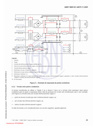 ABNT NBR IEC 60079-11:2009
© IEC 2006 - © ABNT 2009 - Todos os direitos reservados 23
1
1
43 5
2
2
9
9
* * *
*
***
*
*
*
*
*
*
*
*
* 6
7
9
810 10
Legenda
1 Chassis
2 Carga
3 Circuito não intrinsecamente seguro definido por Um
4 Parte do circuito intrinsecamente seguro, não sendo ela própria intrinsecamente segura
5 Circuito intrinsecamente seguro
6 Dimensões em que a Tabela 5 é aplicável
7 Dimensões em que normas industriais gerais são aplicáveis
8 Dimensões conforme 7.3
9 Dimensões conforme 6.2.1 para terminais de saída entre circuitos intrinsecamente seguros separados e entre circuitos intrinsecamente
seguros e circuitos não intrinsecamente seguros
10 Se necessário
Figura 2 — Exemplo de separação de partes condutivas
6.3.2 Tensão entre partes condutivas
A tensão considerada ao utilizar a Tabela 5 ou o Anexo F deve ser a tensão entre quaisquer duas partes
condutivas para as quais a separação afeta o tipo de proteção do circuito sob consideração, que é, por exemplo,
(ver Figura 2) a tensão entre um circuito intrinsecamente seguro e
parte do mesmo circuito que não é intrinsecamente seguro, ou
um circuito não intrinsecamente seguro, ou
outros circuitos intrinsecamente seguros.
O valor da tensão a ser considerado deve ser um dos seguintes, quando aplicável.

 
