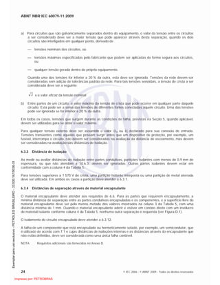 ABNT NBR IEC 60079-11:2009
24 © IEC 2006 - © ABNT 2009 - Todos os direitos reservados
a) Para circuitos que são galvanicamente separados dentro do equipamento, o valor da tensão entre os circuitos
a ser considerado deve ser a maior tensão que pode aparecer através desta separação, quando os dois
circuitos são interligados em qualquer ponto, derivado de
tensões nominais dos circuitos, ou
tensões máximas especificadas pelo fabricante que podem ser aplicadas de forma segura aos circuitos,
ou
qualquer tensão gerada dentro do próprio equipamento.
Quando uma das tensões for inferior a 20 % da outra, esta deve ser ignorada. Tensões da rede devem ser
consideradas sem adição de tolerâncias padrão da rede. Para tais tensões senoidais, a tensão de crista a ser
considerada deve ser a seguinte:
2 x o valor eficaz da tensão nominal
b) Entre partes de um circuito: o valor máximo da tensão de crista que pode ocorrer em qualquer parte daquele
circuito. Esta pode ser a soma das tensões de diferentes fontes conectadas àquele circuito. Uma das tensões
pode ser ignorada se for inferior a 20 % da outra.
Em todos os casos, tensões que surgem durante as condições de falha, previstas na Seção 5, quando aplicável,
devem ser utilizadas para se obter o valor máximo.
Para qualquer tensão externa deve ser assumido o valor Um ou Ui declarado para sua conexão de entrada.
Tensões transientes como aquelas que possam surgir antes que um dispositivo de proteção, por exemplo, um
fusível, interrompa o circuito, não devem ser consideradas na avaliação da distância de escoamento, mas devem
ser consideradas na avaliação das distâncias de isolação.
6.3.3 Distância de isolação
Ao medir ou avaliar distâncias de isolação entre partes condutivas, partições isolantes com menos de 0,9 mm de
espessura, ou que não atendam a 10.6.3, devem ser ignoradas. Outras partes isolantes devem estar em
conformidade com a coluna 4 da Tabela 5.
Para tensões superiores a 1 575 V de crista, uma partição isolante interposta ou uma partição de metal aterrada
deve ser utilizada. Em ambos os casos a partição deve atender a 6.3.1.
6.3.4 Distâncias de separação através de material encapsulante
O material encapsulante deve atender aos requisitos de 6.6. Para as partes que requerem encapsulamento, a
mínima distância de separação entre as partes condutivas encapsuladas e os componentes, e a superfície livre do
material encapsulante deve ser pelo menos metade dos valores mostrados na coluna 3 da Tabela 5, com uma
distância mínima de 1 mm. Quando o material encapsulante aderir e estiver em contato direto com um invólucro
de material isolante conforme coluna 4 da Tabela 5, nenhuma outra separação é requerida (ver Figura D.1).
O isolamento do circuito encapsulado deve atender a 6.3.12.
A falha de um componente que está encapsulado ou hermeticamente selado, por exemplo, um semicondutor, que
é utilizado de acordo com 7.1 e cujas distâncias de isolações internas e as distâncias através do encapsulante que
não estão definidas, deve ser considerada como uma única falha contável.
NOTA Requisitos adicionais são fornecidos no Anexo D.

 