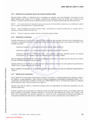 ABNT NBR IEC 60079-11:2009
© IEC 2006 - © ABNT 2009 - Todos os direitos reservados 25
6.3.5 Distâncias de separação através de material isolante sólido
Material isolante sólido é o isolamento que é extrudada ou moldada, mas não despejada. Esta deve ter uma
rigidez dielétrica que atenda a 6.3.12 quando a distância de separação estiver de acordo com a Tabela 5 ou o
Anexo F. A máxima corrente nos fios isolados não deve exceder à nominal especificada pelo fabricante do fio.
NOTA 1 Se a parte isolante for composta de duas ou mais peças de material elétrico isolante que são solidamente colados
entre si, então a combinação pode ser considerada sólida.
NOTA 2 Para a finalidade desta Norma, isolante sólido é considerado um material pré-fabricado, por exemplo, folha ou
cobertura ou isolante elastomérico sobre o fio.
NOTA 3 Vernizes e aplicações similares não são considerados isolantes sólidos.
6.3.6 Separações compostas
Quando separações de acordo com a Tabela 5 forem compostas, por exemplo, através de uma combinação de ar
e isolante, a separação total deve ser calculada referenciando todas as separações a uma coluna da Tabela 5. Por
exemplo, para 60 V:
isolamento (coluna 2) = 6 x separação através de isolante sólido (coluna 4);
isolamento (coluna 2) = 3 x separação através de material encapsulante (coluna 3);
isolamento equivalente = isolamento real + (3 x qualquer separação adicional através do material
encapsulante) + (6 x qualquer separação adicional através de isolante sólido).
Para as categorias de proteção “ia” e “ib”, para a separação ser infalível, o resultado anterior não deve ser inferior
ao valor do isolamento especificado na Tabela 5.
Qualquer distância de isolamento ou separação que esteja abaixo de um terço do valor aplicável especificado na
Tabela 5 deve ser ignorada para fins de cálculo.
Para a categoria de proteção “ic”, o resultado acima não deve ser inferior ao valor da isolamento especificado na
Tabela 5.
6.3.7 Distância de escoamento
Para a distância de escoamento especificada na coluna 5 da Tabela 5, o material isolante deve atender à coluna 7
da Tabela 5, a qual especifica o valor mínimo do Índice Comparativo de Resistência Superficial (ICRS / CTI –
Comparative Tracking Index), medido de acordo com a ABNT NBR IEC 60112. O método de medição ou avaliação
destas distâncias deve estar de acordo com a Figura 3.
Quando uma junta for selada, o material da selagem deve ter propriedades de isolamento equivalente aos dos
materiais adjacentes.
Quando a distância de escoamento for composta através da adição de distância menor, por exemplo, onde uma
parte condutiva é intercalada, distâncias inferiores a um terço do valor aplicável da coluna 5 da Tabela 5 não
devem ser considerados. Para tensões superiores a 1 575 V de crista, uma partição de isolação intercalada, ou
uma partição metálica aterrada deve ser utilizada. Em ambos os casos a partição deve estar conforme 6.3.1.

 