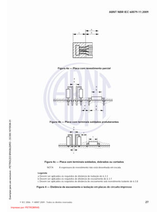 ABNT NBR IEC 60079-11:2009
© IEC 2006 - © ABNT 2009 - Todos os direitos reservados 27
c
a
b
Figura 4a — Placa com revestimento parcial
a
b
a
b
a
b
a
b
Figura 4b — Placa com terminais soldados protuberantes
a
b
c
c
c
Figura 4c — Placa com terminais soldados, dobrados ou cortados
NOTA A espessura do revestimento não está desenhada em escala.
Legenda
a Devem ser aplicados os requisitos de distância de isolação de 6.3.3
b Devem ser aplicados os requisitos de distância de escoamento de 6.3.7
c Devem ser aplicados os requisitos de distância de escoamento sob revestimento isolante de 6.3.8
Figura 4 — Distância de escoamento e isolação em placas de circuito impresso

 