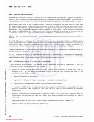ABNT NBR IEC 60079-11:2009
28 © IEC 2006 - © ABNT 2009 - Todos os direitos reservados
6.3.8 Distância sob revestimento
A camada de revestimento deve selar o caminho entre os condutores em questão contra o ingresso de umidade e
poluição e deve formar uma efetiva selagem durável e não sujeita trincas. Deve aderir às partes condutivas e aos
materiais isolantes. Se o revestimento isolante for aplicado por pulverização, devem ser aplicadas duas demãos.
A máscara de solda por si só não é considerada uma camada de revestimento, mas pode ser aceita como uma
das duas camadas, quando outra camada que não seja a máscara de solda é aplicada por pulverização, desde
que a máscara de solda não seja danificada durante a soldagem. Outros métodos de aplicação requerem apenas
uma camada, como, por exemplo, pintura por imersão, a pincel ou impregnação a vácuo. Uma máscara de solda
que atenda os requisitos do Anexo F para revestimentos Tipo 1 é considerada uma camada de revestimento e um
revestimento adicional não é requerido. O fabricante deve comprovar a conformidade com o Anexo F.
NOTA 1 Não é um requisito desta Norma que a conformidade da especificação do fabricante do revestimento necessite ser
verificado.
O método utilizado para a aplicação do revestimento na placa deve ser especificado na documentação de acordo
com a Seção 24 da ABNT NBR IEC 60079-0. Quando o revestimento for considerado adequado para prevenir a
exposição de partes condutivas através do revestimento (por exemplo: juntas soldadas e terminais de
componentes), este fato deve ser declarado na documentação e deve ser confirmado por verificação.
Quando condutores nus ou partes condutivas emergem do revestimento, o ICRS na coluna 7 da Tabela 5 deve ser
aplicado para ambos: isolamento e revestimento.
NOTA 2 O conceito de distâncias de escoamento sob revestimento foi desenvolvido para superfícies planas, por exemplo,
placas de circuito impresso nãoflexíveis. Placas de circuito impresso flexíveis podem ter um revestimento com elasticidade
adequada para não trincar. Diferenças extremas deste formato requerem consideração especial.
6.3.9 Requisitos para placas de circuito impresso montadas
Quando distâncias de escoamento e de isolação afetam a segurança intrínseca do equipamento, a placa de
circuito impresso deve atender ao seguinte (ver Figura 4):
a) quando um circuito impresso for recoberto por uma camada de revestimento de acordo com 6.3.8, os
requisitos de 6.3.3 e 6.3.7 devem ser aplicáveis somente a qualquer parte condutiva que fique fora do
revestimento, incluindo, por exemplo
trilhas que emergem do revestimento;
superfície livre da placa de circuito impresso que é revestida somente de um lado;
partes nuas de componentes que podem emergir através do revestimento;
b) os requisitos de 6.3.8 devem ser aplicadas aos circuitos ou partes de circuitos e seus componentes fixos
quando o revestimento cobrir os pinos de conectores, juntas de solda e partes condutivas de quaisquer
componentes;
c) quando o componente for montado sobre ou adjacente a trilhas na placa de circuito impresso, deve ser
considerada a ocorrência de uma falha não contável entre a parte condutiva do componente e a trilha a
menos que:
i) a separação esteja de acordo com 6.3.1 entre a parte condutiva do componente e a trilha, ou
ii) falhas resultem em uma condição menos desfavorável.

 