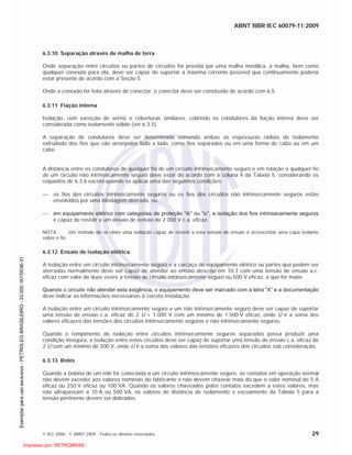 ABNT NBR IEC 60079-11:2009
© IEC 2006 - © ABNT 2009 - Todos os direitos reservados 29
6.3.10 Separação através de malha de terra
Onde separação entre circuitos ou partes de circuitos for provida por uma malha metálica, a malha, bem como
qualquer conexão para ela, deve ser capaz de suportar a máxima corrente possível que continuamente poderia
estar presente de acordo com a Seção 5.
Onde a conexão for feita através de conector, o conector deve ser construído de acordo com 6.5.
6.3.11 Fiação interna
Isolação, com exceção de verniz e coberturas similares, cobrindo os condutores da fiação interna deve ser
considerada como isolamento sólido (ver 6.3.5).
A separação de condutores deve ser determinada somando ambas as espessuras radiais do isolamento
extrudado dos fios que são arranjados lado a lado, como fios separados ou em uma forma de cabo ou em um
cabo.
A distância entre os condutores de qualquer fio de um circuito intrinsecamente seguro e em relação a qualquer fio
de um circuito não intrinsecamente seguro deve estar de acordo com a coluna 4 da Tabela 5, considerando os
requisitos de 6.3.6 exceto quando se aplicar uma das seguintes condições:
os fios dos circuitos intrinsecamente seguros ou os fios dos circuitos não intrinsecamente seguros estão
envolvidos por uma blindagem aterrada, ou
em equipamento elétrico com categorias de proteção “ib” ou “ic”, a isolação dos fios intrinsecamente seguros
é capaz de resistir a um ensaio de tensão de 2 000 V c.a. eficaz.
NOTA Um método de se obter uma isolação capaz de resistir a esta tensão de ensaio é acrescentar uma capa isolante
sobre o fio.
6.3.12 Ensaio de isolação elétrica
A isolação entre um circuito intrinsecamente seguro e a carcaça do equipamento elétrico ou partes que podem ser
aterradas normalmente deve ser capaz de atender ao ensaio descrito em 10.3 com uma tensão de ensaio a.c.
eficaz com valor de duas vezes a tensão do circuito intrinsecamente seguro ou 500 V eficaz, a que for maior.
Quando o circuito não atender esta exigência, o equipamento deve ser marcado com a letra “X” e a documentação
deve indicar as informações necessárias à correta instalação.
A isolação entre um circuito intrinsecamente seguro e um não intrinsecamente seguro deve ser capaz de suportar
uma tensão de ensaio c.a. eficaz de 2 U + 1 000 V com um mínimo de 1 500 V eficaz, onde U é a soma dos
valores eficazes das tensões dos circuitos intrinsecamente seguros e não intrinsecamente seguros.
Quando o rompimento da isolação entre circuitos intrinsecamente seguros separados possa produzir uma
condição insegura, a isolação entre estes circuitos deve ser capaz de suportar uma tensão de ensaio c.a. eficaz de
2 U com um mínimo de 500 V, onde U é a soma dos valores das tensões eficazes dos circuitos sob consideração.
6.3.13 Relés
Quando a bobina de um relé for conectada a um circuito intrinsecamente seguro, os contatos em operação normal
não devem exceder aos valores nominais do fabricante e não devem chavear mais do que o valor nominal de 5 A
eficaz ou 250 V eficaz ou 100 VA. Quando os valores chaveados pelos contatos excedem a estes valores, mas
não ultrapassam a 10 A ou 500 VA, os valores de distância de isolamento e escoamento da Tabela 5 para a
tensão pertinente devem ser dobrados.

 