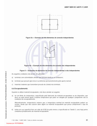 ABNT NBR IEC 60079-11:2009
© IEC 2006 - © ABNT 2009 - Todos os direitos reservados 31
Figura 5a — Exemplo de três elementos de conexão independentes
Figura 5b — Exemplo de três elementos de conexão não independentes
Figura 5 — Exemplos de elementos de conexão independentes e não independentes
As seguintes condições não devem ser utilizadas:
a) terminais com extremidades afiadas que possam danificar os condutores;
b) terminais que possam girar torcer ou deformar permanentemente pelo aperto normal;
c) materiais isolantes que transmitam pressão de contato nos terminais.
6.6 Encapsulamento
Quando se utilizar material encapsulante, este deve atender ao seguinte:
a) ter um limite de temperatura, especificado pelo fabricante do material encapsulante ou do dispositivo, que
deve ser pelo menos igual à máxima temperatura que pode ser atingida por qualquer componente sob as
condições de encapsulamento;
Alternativamente, temperaturas maiores que a temperatura nominal do material encapsulante podem ser
aceitas, desde que não causem dano algum ao material encapsulante que possa comprometer o tipo de
proteção.
b) tenha em sua superfície livre um valor de ICRS de pelo menos a especificada na Tabela 5, caso haja partes
condutivas protuberantes do material encapsulante;

 