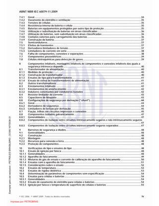 ABNT NBR IEC 60079-11:2009
© IEC 2006 - © ABNT 2009 - Todos os direitos reservados iv
7.4.1 Geral..............................................................................................................................................................34
7.4.2 Vazamento do eletrólito e ventilação ........................................................................................................35
7.4.3 Tensões de células......................................................................................................................................35
7.4.4 Resistência interna de bateria e célula .....................................................................................................35
7.4.5 Baterias em equipamentos protegidos por outro tipo de proteção.......................................................35
7.4.6 Utilização e substituição de baterias em áreas classificadas ................................................................36
7.4.7 Utilização de baterias, sem substituição em áreas classificadas..........................................................36
7.4.8 Contatos externos para carregamento das baterias ...............................................................................36
7.4.9 Construção da bateria.................................................................................................................................37
7.5 Semicondutores...........................................................................................................................................37
7.5.1 Efeitos de transientes .................................................................................................................................37
7.5.2 Derivadores limitadores de tensão............................................................................................................37
7.5.3 Limitadores de corrente em série..............................................................................................................38
7.6 Falha de componentes, conexões e separações .....................................................................................38
7.7 Componentes piezoelétricos......................................................................................................................39
7.8 Células eletroquímicas para detecção de gases......................................................................................39
8 Componentes infalíveis, montagens infalíveis de componentes e conexões infalíveis das quais a
segurança intrínseca depende...................................................................................................................40
8.1 Transformador de alimentação..................................................................................................................40
8.1.1 Medidas de proteção...................................................................................................................................40
8.1.2 Construção do transformador....................................................................................................................40
8.1.3 Ensaios de tipo para transformadores......................................................................................................41
8.1.4 Ensaio de rotina de transformadores de alimentação.............................................................................41
8.2 Outros transformadores .............................................................................................................................41
8.3 Enrolamentos infalíveis ..............................................................................................................................42
8.3.1 Enrolamentos de amortecimento...............................................................................................................42
8.3.2 Indutores construídos por condutores isolados .....................................................................................42
8.4 Resistor limitador de corrente ...................................................................................................................43
8.5 Capacitores de bloqueio.............................................................................................................................43
8.6 Configurações de segurança por derivação (“shunt”)............................................................................44
8.6.1 Geral..............................................................................................................................................................44
8.6.2 Derivadores de segurança..........................................................................................................................44
8.6.3 Limitadores de tensão por derivação........................................................................................................45
8.7 Fiação, trilhas em circuitos impressos e conexões ................................................................................45
8.8 Componentes isolados galvanicamente...................................................................................................47
8.8.1 Generalidades..............................................................................................................................................47
8.8.2 Componentes de isolação entre circuitos intrinsecamente seguros e não intrinsecamente seguros
.......................................................................................................................................................................47
8.8.3 Componentes de isolação entre circuitos intrinsecamente seguros separados .................................47
9 Barreiras de segurança a diodos...............................................................................................................48
9.1 Generalidades..............................................................................................................................................48
9.2 Construção...................................................................................................................................................48
9.2.1 Montagem.....................................................................................................................................................48
9.2.2 Recursos para conexão a terra..................................................................................................................48
9.2.3 Proteção de componentes..........................................................................................................................48
10 Verificações de tipo e ensaios de tipo ......................................................................................................48
10.1 Ensaio de ignição por faísca......................................................................................................................48
10.1.1 Generalidades..............................................................................................................................................48
10.1.2 Aparelho de faiscamento............................................................................................................................49
10.1.3 Misturas de gás de ensaio e corrente de calibração do aparelho de faiscamento ..............................50
10.1.4 Ensaios com o aparelho de faiscamento..................................................................................................51
10.1.5 Considerações sobre o ensaio ..................................................................................................................52
10.2 Ensaios de temperatura..............................................................................................................................53
10.3 Ensaios de rigidez dielétrica ......................................................................................................................53
10.4 Determinação de parâmetros de componentes sem especificação ......................................................54
10.5 Ensaios para células e baterias .................................................................................................................54
10.5.1 Generalidades..............................................................................................................................................54
10.5.2 Ensaio de vazamento de eletrólito para células e baterias.....................................................................54
10.5.3 Ignição por faísca e temperatura de superfície de células e baterias ...................................................55

 