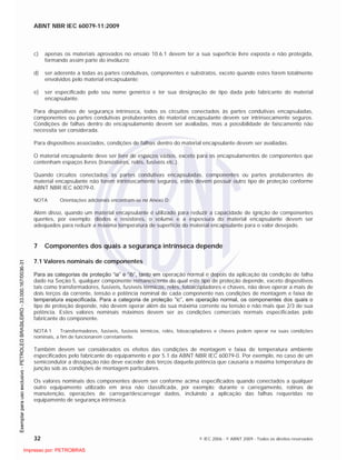 ABNT NBR IEC 60079-11:2009
32 © IEC 2006 - © ABNT 2009 - Todos os direitos reservados
c) apenas os materiais aprovados no ensaio 10.6.1 devem ter a sua superfície livre exposta e não protegida,
formando assim parte do invólucro;
d) ser aderente a todas as partes condutivas, componentes e substratos, exceto quando estes forem totalmente
envolvidos pelo material encapsulante;
e) ser especificado pelo seu nome genérico e ter sua designação de tipo dada pelo fabricante do material
encapsulante.
Para dispositivos de segurança intrínseca, todos os circuitos conectados às partes condutivas encapsuladas,
componentes ou partes condutivas protuberantes do material encapsulante devem ser intrinsecamente seguros.
Condições de falhas dentro do encapsulamento devem ser avaliadas, mas a possibilidade de faiscamento não
necessita ser considerada.
Para dispositivos associados, condições de falhas dentro do material encapsulante devem ser avaliadas.
O material encapsulante deve ser livre de espaços vazios, exceto para os encapsulamentos de componentes que
contenham espaços livres (transistores, relés, fusíveis etc.).
Quando circuitos conectados às partes condutivas encapsuladas, componentes ou partes protuberantes do
material encapsulante não forem intrinsecamente seguros, estes devem possuir outro tipo de proteção conforme
ABNT NBR IEC 60079-0.
NOTA Orientações adicionais encontram-se no Anexo D.
Além disso, quando um material encapsulante é utilizado para reduzir a capacidade de ignição de componentes
quentes, por exemplo: diodos e resistores, o volume e a espessura do material encapsulante devem ser
adequados para reduzir a máxima temperatura de superfície do material encapsulante para o valor desejado.
7 Componentes dos quais a segurança intrínseca depende
7.1 Valores nominais de componentes
Para as categorias de proteção “ia” e “ib”, tanto em operação normal e depois da aplicação da condição de falha
dado na Seção 5, qualquer componente remanescente do qual este tipo de proteção depende, exceto dispositivos
tais como transformadores, fusíveis, fusíveis térmicos, relés, fotoacopladores e chaves, não deve operar a mais de
dois terços da corrente, tensão e potência nominal de cada componente nas condições de montagem e faixa de
temperatura especificada. Para a categoria de proteção “ic”, em operação normal, os componentes dos quais o
tipo de proteção depende, não devem operar além da sua máxima corrente ou tensão e não mais que 2/3 de sua
potência. Estes valores nominais máximos devem ser as condições comerciais normais especificadas pelo
fabricante do componente.
NOTA 1 Transformadores, fusíveis, fusíveis térmicos, relés, fotoacopladores e chaves podem operar na suas condições
nominais, a fim de funcionarem corretamente.
Também devem ser considerados os efeitos das condições de montagem e faixa de temperatura ambiente
especificados pelo fabricante do equipamento e por 5.1 da ABNT NBR IEC 60079-0. Por exemplo, no caso de um
semicondutor a dissipação não deve exceder dois terços daquela potência que causaria a máxima temperatura de
junção sob as condições de montagem particulares.
Os valores nominais dos componentes devem ser conforme acima especificados quando conectados a qualquer
outro equipamento utilizado em área não classificada, por exemplo: durante o carregamento, rotinas de
manutenção, operações de carregar/descarregar dados, incluindo a aplicação das falhas requeridas no
equipamento de segurança intrínseca.

 