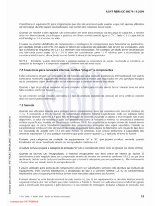 ABNT NBR IEC 60079-11:2009
© IEC 2006 - © ABNT 2009 - Todos os direitos reservados 33
Conectores no equipamento para programação que não são acessíveis pelo usuário, e que são apenas utilizados
na fabricação, durante reparo ou atualização, são isentos dos requisitos desta seção.
Quando um resistor e um capacitor são conectados em série para proteção da descarga do capacitor, o resistor
deve ser dimensionado para dissipar a potência em Watts numericamente igual a CV 2
, onde C é a capacitância
em Faradays e V é a tensão em volts.
Ensaios ou análises detalhados de componentes e montagens de componentes para determinar os parâmetros,
por exemplo, tensão e corrente, nos quais os fatores de segurança são aplicados não devem ser executados, visto
que os fatores de segurança de 5.2 e 5.3 eliminam esta necessidade. Por exemplo, um diodo Zener declarado por
seu fabricante como sendo 10 V + 10 % deve ser considerado como 11 V máximo sem a necessidade de
considerar efeitos como elevação de tensão devido à elevação de temperatura.
NOTA 2 Entretanto, quando determinando a potência nominal ou temperatura de junção, recomenda-se considerar as
condições de montagem e a temperatura ambiente, conforme indicado nesta seção.
7.2 Conectores para conexões internas, cartões “plug-in” e componentes
Estes conectores devem ser projetados de tal maneira que uma conexão incorreta ou intercambiável com outros
conectores no mesmo equipamento elétrico não seja possível a menos que não resulte em uma condição insegura
ou os conectores sejam identificados de tal maneira que a conexão incorreta seja óbvia.
Quando o tipo de proteção depender de uma conexão, a falha para circuito aberto desta conexão deve ser uma
falha contável conforme Seção 5.
Se um conector possuir circuitos aterrados e o tipo de proteção depende da conexão de terra, então o conector
deve ser construído conforme 6.5.
7.3 Fusíveis
Quando são utilizados fusíveis para proteger outros componentes, deve ser assumida uma corrente continua de
1,7 In. A resistência a frio do fusível, na temperatura ambiente mínima especificada, pode ser adotada como
resistência infalível conforme 8.4 para fins de limitação de corrente. (Quando os dados a este respeito não estão
disponíveis, o valor da resistência pode ser determinado como a resistência mínima na temperatura ambiente
mínima especificada, medida em 10 amostras conforme 10.4). As características tempo-corrente do fusível devem
assegurar que os picos transitórios nominais dos componentes protegidos não sejam excedidos. Quando as
características tempo-corrente do fusível não estão disponíveis pelos dados do fabricante, um ensaio de tipo deve
ser executado de acordo com 10.4 em pelo menos 10 amostras. Este ensaio demonstra a capacidade das
amostras suportarem 1,5 vez qualquer transitório que pode ocorrer quando Um é aplicado através do fusível.
Fusíveis para categorias de proteção de equipamentos “ia” e “ib”, que podem conduzir corrente quando
localizados em área classificada devem ser encapsulados conforme 6.6.
A ruptura de fusíveis para a categoria de proteção “ic” não é considerado como fonte de ignição por efeito térmico.
Quando os fusíveis são encapsulados, o material encapsulante não deve entrar no interior do fusível. O
atendimento a este requisito deve ser comprovado através de ensaios em amostras conforme 10.6.2, ou por uma
declaração do fabricante do fusível confirmando que o fusível é adequado para encapsulamento. Alternativamente
o fusível deve ser selado antes do encapsulamento.
Fusíveis utilizados para proteção de componentes devem ser substituídos somente pela abertura do invólucro do
equipamento. Para fusíveis substituíveis a designação do tipo e a corrente nominal (In), ou as características
importantes para a segurança intrínseca devem estar marcadas adjacentes aos fusíveis.
Fusíveis devem ter uma tensão nominal de pelo menos Um (ou Ui em equipamentos e circuitos intrinsecamente
seguros) embora eles não tenham que estar conforme a Tabela 5. Devem ser aplicadas normas industriais gerais
para a construção dos fusíveis e porta-fusíveis e o seu método de montagem, inclusive a fiação de conexão, não

 