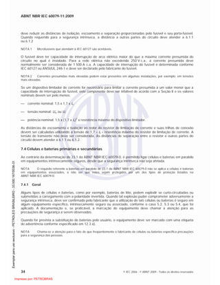 ABNT NBR IEC 60079-11:2009
34 © IEC 2006 - © ABNT 2009 - Todos os direitos reservados
deve reduzir as distâncias de isolação, escoamento e separação proporcionadas pelo fusível e seu porta-fusível.
Quando requerido para a segurança intrínseca, a distância a outras partes do circuito deve atender a 6.1.1
ou 6.1.2
NOTA 1 Microfusíveis que atendam à IEC 60127 são aceitáveis.
O fusível deve ter capacidade de interrupção de arco elétrico maior do que a máxima corrente presumida do
circuito no qual é instalado. Para a rede elétrica não excedendo 250 V c.a., a corrente presumida deve
normalmente ser considerada de 1 500 A c.a. A capacidade de interrupção do fusível é determinada conforme
IEC 60127 ou ANSI/UL 248-1 e deve ser declarado pelo fabricante do fusível.
NOTA 2 Correntes presumidas mais elevadas podem estar presentes em algumas instalações, por exemplo: em tensões
mais elevadas.
Se um dispositivo limitador de corrente for necessário para limitar a corrente presumida a um valor menor que a
capacidade de interrupção do fusível, este componente deve ser infalível de acordo com a Seção 8 e os valores
nominais devem ser pelo menos:
corrente nominal: 1,5 x 1,7 x In;
tensão nominal: Um ou Ui;
potência nominal: 1,5 x (1,7 x In)
2
x resistência máxima do dispositivo limitador.
As distâncias de escoamento e isolação ao redor do resistor de limitação de corrente e suas trilhas de conexão
devem ser calculadas utilizando a tensão de 1,7 In resistência máxima do resistor de limitação de corrente. A
tensão de transiente não deve ser considerada. As distâncias de separação entre o resistor e outras partes do
circuito devem atender a 6.1.1 ou 6.1.2.
7.4 Células e baterias primárias e secundárias
Ao contrário da determinação de 23.1 da ABNT NBR IEC 60079-0, é permitido ligar células e baterias em paralelo
em equipamentos intrinsecamente seguros, desde que a segurança intrínseca não seja afetada.
NOTA O requisito referente a baterias em paralelo de 23.1 da ABNT NBR IEC 60079-0 não se aplica a células e baterias
em equipamentos associados, a não ser que estes sejam protegidos por um dos tipos de proteção listados na
ABNT NBR IEC 60079-0.
7.4.1 Geral
Alguns tipos de células e baterias, como por exemplo, baterias de lítio, podem explodir se curto-circuitadas ou
submetidas a carregamento com a polaridade invertida. Quando tal explosão puder comprometer adversamente a
segurança intrínseca, deve ser confirmado pelo fabricante que a utilização de tais células ou baterias é seguro em
algum equipamento específico, intrinsecamente seguro ou associado, conforme o caso 5.2, 5.3 ou 5.4, que foi
aplicado. A documentação e, se praticável, a marcação do equipamento deve chamar a atenção para as
precauções de segurança a serem observadas.
Quando for prevista a substituição de baterias pelo usuário, o equipamento deve ser marcado com uma etiqueta
de advertência conforme especificado em 12.3 a).
NOTA Chama-se a atenção para o fato de que freqüentemente o fabricante de células ou baterias especifica precauções
para a segurança das pessoas.

 
