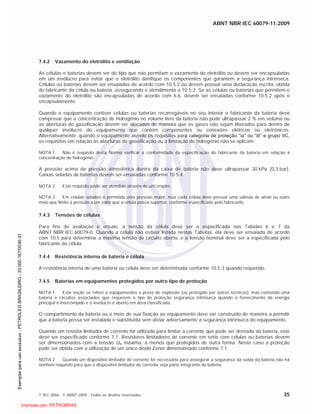 ABNT NBR IEC 60079-11:2009
© IEC 2006 - © ABNT 2009 - Todos os direitos reservados 35
7.4.2 Vazamento do eletrólito e ventilação
As células e baterias devem ser do tipo que não permitam o vazamento do eletrólito ou devem ser encapsuladas
em um invólucro para evitar que o eletrólito danifique os componentes que garantem a segurança intrínseca.
Células ou baterias devem ser ensaiadas de acordo com 10.5.2 ou devem possuir uma declaração escrita, obtida
do fabricante da célula ou bateria, assegurando o atendimento a 10.5.2. Se as células ou baterias que permitem o
vazamento do eletrólito são encapsuladas de acordo com 6.6, devem ser ensaiadas conforme 10.5.2 após o
encapsulamento.
Quando o equipamento contiver células ou baterias recarregáveis no seu interior o fabricante da bateria deve
comprovar que a concentração de hidrogênio no volume livre da bateria não pode ultrapassar 2 % em volume ou
as aberturas de gaseificação devem ser alocados de maneira que os gases não sejam liberados para dentro de
qualquer invólucro do equipamento que contem componentes ou conexões elétricos ou eletrônicos.
Alternativamente, quando o equipamento atende os requisitos para categoria de proteção “ia” ou “ib” e grupo IIC,
os requisitos em relação às aberturas de gaseificação ou a limitação de hidrogênio não se aplicam.
NOTA 1 Não é requisito desta Norma verificar a conformidade da especificação do fabricante da bateria em relação à
concentração de hidrogênio.
A pressão acima da pressão atmosférica dentro da caixa de bateria não deve ultrapassar 30 kPa (0,3 bar).
Caixas seladas de baterias devem ser ensaiadas conforme 10.5.4.
NOTA 2 Este requisito pode ser atendido através de um respiro.
NOTA 3 Em células seladas é permitida uma pressão maior, mas cada célula deve possuir uma válvula de alívio ou outro
meio que limite a pressão a um valor que a célula possa suportar, conforme especificado pelo fabricante.
7.4.3 Tensões de células
Para fins de avaliação e ensaio, a tensão da célula deve ser a especificada nas Tabelas 6 e 7 da
ABNT NBR IEC 60079-0. Quando a célula não estiver listada nestas Tabelas, ela deve ser ensaiada de acordo
com 10.5 para determinar a máxima tensão de circuito aberto, e a tensão nominal deve ser a especificada pelo
fabricante da célula.
7.4.4 Resistência interna de bateria e célula
A resistência interna de uma bateria ou célula deve ser determinada conforme 10.5.3 quando requerido.
7.4.5 Baterias em equipamentos protegidos por outro tipo de proteção
NOTA 1 Esta seção se refere a equipamentos a prova de explosão (ou protegido por outras técnicas), mas contendo uma
bateria e circuitos associados que requerem o tipo de proteção segurança intrínseca quando o fornecimento da energia
principal é interrompido e o invólucro é aberto em área classificada.
O compartimento da bateria ou o meio de sua fixação ao equipamento deve ser construído de maneira a permitir
que a bateria possa ser instalada e substituída sem afetar adversamente a segurança intrínseca do equipamento.
Quando um resistor limitador de corrente for utilizado para limitar a corrente que pode ser drenada da bateria, este
deve ser especificado conforme 7.1. Resistores limitadores de corrente em serie com células ou baterias devem
ser dimensionados com a tensão Um máxima, a menos que protegidos de outra forma. Neste caso a proteção
pode ser obtida com a utilização de um único diodo Zener dimensionado conforme 7.1.
NOTA 2 Quando um dispositivo limitador de corrente for necessário para assegurar a segurança da saída da bateria não há
nenhum requisito para que o dispositivo limitador de corrente seja parte integrante da bateria.

 