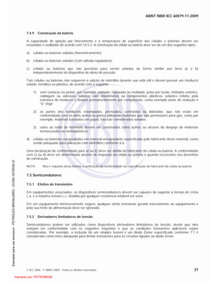 ABNT NBR IEC 60079-11:2009
© IEC 2006 - © ABNT 2009 - Todos os direitos reservados 37
7.4.9 Construção da bateria
A capacidade de ignição por faiscamento e a temperatura de superfície das células e baterias devem ser
ensaiadas e avaliadas de acordo com 10.5.3. A construção da célula ou bateria deve ser de um dos seguintes tipos:
a) células ou baterias seladas (hermeticamente);
b) células ou baterias seladas (com válvula reguladora);
c) células ou baterias que são previstas para serem seladas de forma similar aos itens a) e b)
independentemente do dispositivo de alívio de pressão.
Tais células ou baterias não requerem a adição de eletrólito durante sua vida útil e devem possuir um invólucro
selado, metálico ou plástico, de acordo com o seguinte:
1) sem costuras ou juntas, por exemplo, usinado, repuxado ou moldado, junta por fusão, métodos eutético,
soldagem ou adesivos selados com elastômeros ou componentes plásticos selantes retidos pela
estrutura do invólucro e fixados permanentemente por compressão, como exemplo anéis de vedação e
“o” rings;
2) as partes dos invólucros estampadas, prensadas, contraídas ou dobradas, que não estão em
conformidade com os itens acima ou partes utilizando materiais que são permeáveis para gás, como por
exemplo, materiais baseados em papel, não são considerados selados;
3) selos ao redor de terminais devem ser construídos como acima, ou através do despejo de materiais
termocurados ou termoplásticos;
d) células ou baterias encapsuladas em material encapsulante especificado pelo fabricante deste material, como
sendo adequado para utilização com eletrólitos conforme 6.6.
Uma declaração de conformidade para a) ou b) deve ser obtida do fabricante da célula ou bateria. A conformidade
com c) ou d) deve ser determinada através de inspeção da célula ou bateria e quando necessário nos desenhos
de construção.
NOTA Não é requisito desta Norma a verificação da conformidade da especificação do fabricante da célula ou bateria.
7.5 Semicondutores
7.5.1 Efeitos de transientes
Em equipamentos associados, os dispositivos semicondutores devem ser capazes de suportar a tensão de crista
c.a. e a máxima tensão c.c. dividida por qualquer resistência infalível em série.
Em um equipamento intrinsecamente seguro, qualquer efeito transiente gerado internamente ao equipamento e
pela sua fonte de alimentação deve ser ignorado.
7.5.2 Derivadores limitadores de tensão
Semicondutores podem ser utilizados como dispositivos derivadores limitadores de tensão, desde que eles
estejam em conformidade com os seguintes requisitos e que as condições transientes aplicáveis sejam
consideradas. Por exemplo, a inclusão de um simples fusível e um diodo Zener especificado conforme 7.1 é
considerado como meio adequado para limitar transientes para os circuitos ligados ao diodo Zener.

 