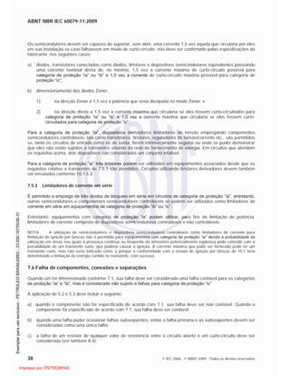 ABNT NBR IEC 60079-11:2009
38 © IEC 2006 - © ABNT 2009 - Todos os direitos reservados
Os semicondutores devem ser capazes de suportar, sem abrir, uma corrente 1,5 vez aquela que circularia por eles
em sua instalação se caso falhassem em modo de curto-circuito. Isto deve ser confirmado pelas especificações do
fabricante, nos seguintes casos:
a) diodos, transistores conectados como diodos, tiristores e dispositivos semicondutores equivalentes possuindo
uma corrente nominal direta de, no mínimo, 1,5 vez a corrente máxima de curto-circuito possível para
categoria de proteção “ia” ou “ib” e 1,0 vez a corrente de curto-circuito máxima possível para categoria de
proteção “ic”;
b) dimensionamento dos diodos Zener:
1) na direção Zener a 1,5 vez a potência que seria dissipada no modo Zener; e
2) na direção direta a 1,5 vez a corrente máxima que circularia se eles fossem curto-circuitados para
categoria de proteção “ia” ou “ib” e 1,0 vez a corrente máxima que circularia se eles fossem curto-
circuitados para categoria de proteção “ic”.
Para a categoria de proteção “ia”, dispositivos derivadores limitadores de tensão empregando componentes
semicondutores controláveis, tais como transistores, tiristores, reguladores de tensão/corrente etc., são permitidos
se, tanto os circuitos de entrada como os de saída, forem intrinsecamente seguros ou onde se puder demonstrar
que eles não estão sujeitos a transientes oriundo da rede de fornecimento de energia. Em circuitos que atendam
os requisitos acima, dois dispositivos são considerados um conjunto infalível.
Para a categoria de proteção “ia” três tiristores podem ser utilizados em equipamentos associados desde que os
requisitos relativo a transientes de 7.5.1 são atendidos. Circuitos utilizando tiristores derivadores devem também
ser ensaiados conforme 10.1.5.3
7.5.3 Limitadores de corrente em série
É permitido o emprego de três diodos de bloqueio em série em circuitos de categoria de proteção “ia”, entretanto,
outros semicondutores e componentes semicondutores controláveis só podem ser utilizados como limitadores de
corrente em série em equipamentos de categoria de proteção “ib” ou “ic”.
Entretanto, equipamentos com categoria de proteção “ia” podem utilizar, para fins de limitação de potência,
limitadores de corrente composto de dispositivos semicondutores controláveis e não controláveis.
NOTA A utilização de semicondutores e dispositivos semicondutores controláveis como limitadores de corrente para
limitação de ignição por faíscas não é permitido para equipamentos com categoria de proteção “ia” devido à probabilidade da
utilização em áreas nas quais a presença continua ou freqüente da atmosfera potencialmente explosiva pode coincidir com a
possibilidade de um transiente curto, que poderia causar a ignição. A corrente máxima que pode ser fornecida pode ter um
transiente curto, mas não seria indicado como Io porque a conformidade com o ensaio de ignição por faíscas de 10.1 teria
determinado a limitação da energia contido no transiente, com sucesso.
7.6 Falha de componentes, conexões e separações
Quando um for dimensionado conforme 7.1, sua falha deve ser considerada uma falha contável para as categorias
de proteção “ia” e “ib”, mas é considerado não sujeito a falhas para categoria de proteção “ic”
A aplicação de 5.2 e 5.3 deve incluir o seguinte:
a) quando o componente não for especificado de acordo com 7.1, sua falha deve ser não contável. Quando o
componente for especificado de acordo com 7.1, sua falha deve ser contável;
b) quando uma falha puder ocasionar falhas subseqüentes, então a falha primária e as subseqüentes devem ser
consideradas como uma única falha;
c) a falha de um resistor de qualquer valor de resistência entre o circuito aberto e um curto-circuito deve ser
considerada (ver também 8.4);

 