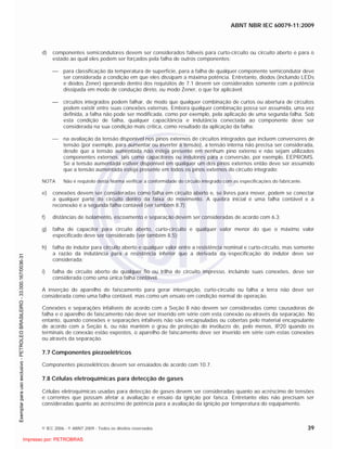 ABNT NBR IEC 60079-11:2009
© IEC 2006 - © ABNT 2009 - Todos os direitos reservados 39
d) componentes semicondutores devem ser considerados falíveis para curto-circuito ou circuito aberto e para o
estado ao qual eles podem ser forçados pela falha de outros componentes;
para classificação da temperatura de superfície, para a falha de qualquer componente semicondutor deve
ser considerada a condição em que eles dissipam a máxima potência. Entretanto, diodos (incluindo LEDs
e diodos Zener) operando dentro dos requisitos de 7.1 devem ser considerados somente com a potência
dissipada em modo de condução direto, ou modo Zener, o que for aplicável;
circuitos integrados podem falhar, de modo que qualquer combinação de curtos ou abertura de circuitos
podem existir entre suas conexões externas. Embora qualquer combinação possa ser assumida, uma vez
definida, a falha não pode ser modificada, como por exemplo, pela aplicação de uma segunda falha. Sob
esta condição de falha, qualquer capacitância e indutância conectada ao componente deve ser
considerada na sua condição mais crítica, como resultado da aplicação da falha;
na avaliação da tensão disponível nos pinos externos de circuitos integrados que incluem conversores de
tensão (por exemplo, para aumentar ou inverter a tensão), a tensão interna não precisa ser considerada,
desde que a tensão aumentada não esteja presente em nenhum pino externo e não sejam utilizados
componentes externos, tais como capacitores ou indutores para a conversão, por exemplo, EEPROMS.
Se a tensão aumentada estiver disponível em qualquer um dos pinos externos então deve ser assumido
que a tensão aumentada esteja presente em todos os pinos externos do circuito integrado;
NOTA Não é requisito desta Norma verificar a conformidade do circuito integrado com as especificações do fabricante.
e) conexões devem ser consideradas como falha em circuito aberto e, se livres para mover, podem se conectar
a qualquer parte do circuito dentro da faixa do movimento. A quebra inicial é uma falha contável e a
reconexão é a segunda falha contável (ver também 8.7);
f) distâncias de isolamento, escoamento e separação devem ser consideradas de acordo com 6.3;
g) falha de capacitor para circuito aberto, curto-circuito e qualquer valor menor do que o máximo valor
especificado deve ser considerado (ver também 8.5);
h) falha de indutor para circuito aberto e qualquer valor entre a resistência nominal e curto-circuito, mas somente
a razão da indutância para a resistência inferior que a derivada da especificação do indutor deve ser
considerada;
i) falha de circuito aberto de qualquer fio ou trilha de circuito impresso, incluindo suas conexões, deve ser
considerada como uma única falha contável.
A inserção do aparelho de faiscamento para gerar interrupção, curto-circuito ou falha a terra não deve ser
considerada como uma falha contável, mas como um ensaio em condição normal de operação.
Conexões e separações infalíveis de acordo com a Seção 8 não devem ser consideradas como causadoras de
falha e o aparelho de faiscamento não deve ser inserido em série com esta conexão ou através da separação. No
entanto, quando conexões e separações infalíveis não são encapsuladas ou cobertas pelo material encapsulante
de acordo com a Seção 6, ou não mantém o grau de proteção do invólucro de, pelo menos, IP20 quando os
terminais de conexão estão expostos, o aparelho de faiscamento deve ser inserido em série com estas conexões
ou através da separação.
7.7 Componentes piezoelétricos
Componentes piezoelétricos devem ser ensaiados de acordo com 10.7.
7.8 Células eletroquímicas para detecção de gases
Células eletroquímicas usadas para detecção de gases devem ser consideradas quanto ao acréscimo de tensões
e correntes que possam afetar a avaliação e ensaio da ignição por faísca. Entretanto elas não precisam ser
consideradas quanto ao acréscimo de potência para a avaliação da ignição por temperatura do equipamento.

 