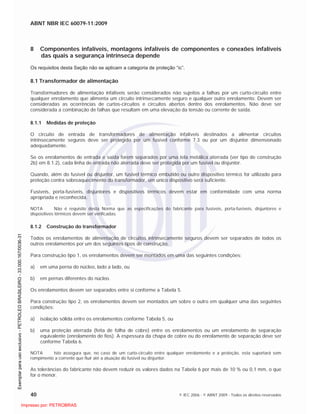 ABNT NBR IEC 60079-11:2009
40 © IEC 2006 - © ABNT 2009 - Todos os direitos reservados
8 Componentes infalíveis, montagens infalíveis de componentes e conexões infalíveis
das quais a segurança intrínseca depende
Os requisitos desta Seção não se aplicam a categoria de proteção “ic”.
8.1 Transformador de alimentação
Transformadores de alimentação infalíveis serão considerados não sujeitos a falhas por um curto-circuito entre
qualquer enrolamento que alimenta um circuito intrinsecamente seguro e qualquer outro enrolamento. Devem ser
consideradas as ocorrências de curtos-circuitos e circuitos abertos dentro dos enrolamentos. Não deve ser
considerada a combinação de falhas que resultam em uma elevação da tensão ou corrente de saída.
8.1.1 Medidas de proteção
O circuito de entrada de transformadores de alimentação infalíveis destinados a alimentar circuitos
intrinsecamente seguros deve ser protegido por um fusível conforme 7.3 ou por um disjuntor dimensionado
adequadamente.
Se os enrolamentos de entrada e saída forem separados por uma tela metálica aterrada (ver tipo de construção
2b) em 8.1.2), cada linha de entrada não aterrada deve ser protegida por um fusível ou disjuntor.
Quando, além do fusível ou disjuntor, um fusível térmico embutido ou outro dispositivo térmico for utilizado para
proteção contra sobreaquecimento do transformador, um único dispositivo será suficiente.
Fusíveis, porta-fusíveis, disjuntores e dispositivos térmicos devem estar em conformidade com uma norma
apropriada e reconhecida.
NOTA Não é requisito desta Norma que as especificações do fabricante para fusíveis, porta-fusíveis, disjuntores e
dispositivos térmicos devem ser verificadas.
8.1.2 Construção do transformador
Todos os enrolamentos de alimentação de circuitos intrinsecamente seguros devem ser separados de todos os
outros enrolamentos por um dos seguintes tipos de construção.
Para construção tipo 1, os enrolamentos devem ser montados em uma das seguintes condições:
a) em uma perna do núcleo, lado a lado, ou
b) em pernas diferentes do núcleo.
Os enrolamentos devem ser separados entre si conforme a Tabela 5.
Para construção tipo 2, os enrolamentos devem ser montados um sobre o outro em qualquer uma das seguintes
condições:
a) isolação sólida entre os enrolamentos conforme Tabela 5, ou
b) uma proteção aterrada (feita de folha de cobre) entre os enrolamentos ou um enrolamento de separação
equivalente (enrolamento de fios). A espessura da chapa de cobre ou do enrolamento de separação deve ser
conforme Tabela 6.
NOTA Isto assegura que, no caso de um curto-circuito entre qualquer enrolamento e a proteção, esta suportará sem
rompimento a corrente que fluir até a atuação do fusível ou disjuntor.
As tolerâncias do fabricante não devem reduzir os valores dados na Tabela 6 por mais de 10 % ou 0,1 mm, o que
for o menor.

 