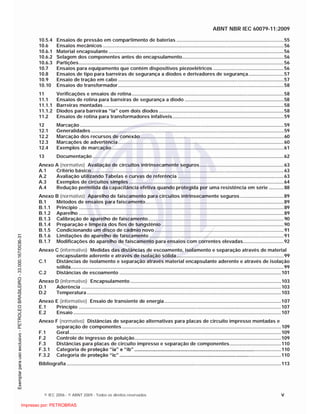 ABNT NBR IEC 60079-11:2009
© IEC 2006 - © ABNT 2009 - Todos os direitos reservados v
10.5.4 Ensaios de pressão em compartimento de baterias ...............................................................................55
10.6 Ensaios mecânicos .....................................................................................................................................56
10.6.1 Material encapsulante .................................................................................................................................56
10.6.2 Selagem dos componentes antes do encapsulamento...........................................................................56
10.6.3 Partições.......................................................................................................................................................56
10.7 Ensaios para equipamento que contém dispositivos piezoelétricos ....................................................56
10.8 Ensaios de tipo para barreiras de segurança a diodos e derivadores de segurança..........................57
10.9 Ensaio de tração em cabo ..........................................................................................................................57
10.10 Ensaios do transformador..........................................................................................................................58
11 Verificações e ensaios de rotina................................................................................................................58
11.1 Ensaios de rotina para barreiras de segurança a diodo .........................................................................58
11.1.1 Barreiras montadas.....................................................................................................................................58
11.1.2 Diodos para barreiras “ia” com dois diodos ............................................................................................58
11.2 Ensaios de rotina para transformadores infalíveis..................................................................................59
12 Marcação ......................................................................................................................................................59
12.1 Generalidades..............................................................................................................................................59
12.2 Marcação dos recursos de conexão..........................................................................................................60
12.3 Marcações de advertência..........................................................................................................................60
12.4 Exemplos de marcação...............................................................................................................................61
13 Documentação .............................................................................................................................................62
Anexo A (normativo) Avaliação de circuitos intrinsecamente seguros..............................................................63
A.1 Critério básico..............................................................................................................................................63
A.2 Avaliação utilizando Tabelas e curvas de referência ..............................................................................63
A.3 Exemplos de circuitos simples ..................................................................................................................64
A.4 Redução permitida da capacitância efetiva quando protegida por uma resistência em série ...........88
Anexo B (normativo) Aparelho de faiscamento para circuitos intrinsecamente seguros ................................89
B.1 Métodos de ensaios para faiscamento......................................................................................................89
B.1.1 Princípio .......................................................................................................................................................89
B.1.2 Aparelho .......................................................................................................................................................89
B.1.3 Calibração de aparelho de faiscamento....................................................................................................90
B.1.4 Preparação e limpeza dos fios de tungstênio ..........................................................................................90
B.1.5 Condicionando um disco de cádmio novo ...............................................................................................91
B.1.6 Limitações do aparelho de faiscamento ...................................................................................................91
B.1.7 Modificações do aparelho de faiscamento para ensaios com correntes elevadas..............................92
Anexo C (informativo) Medidas das distâncias de escoamento, isolamento e separação através de material
encapsulante aderente e através de isolação sólida...............................................................................99
C.1 Distâncias de isolamento e separação através material encapsulante aderente e através de isolação
sólida.............................................................................................................................................................99
C.2 Distâncias de escoamento .......................................................................................................................101
Anexo D (informativo) Encapsulamento ...............................................................................................................103
D.1 Aderência ...................................................................................................................................................103
D.2 Temperatura ...............................................................................................................................................103
Anexo E (informativo) Ensaio de transiente de energia......................................................................................107
E.1 Princípio .....................................................................................................................................................107
E.2 Ensaio .........................................................................................................................................................107
Anexo F (normativo) Distâncias de separação alternativas para placas de circuito impresso montadas e
separação de componentes .....................................................................................................................109
F.1 Geral............................................................................................................................................................109
F.2 Controle de ingresso de poluição............................................................................................................109
F.3 Distâncias para placas de circuito impresso e separação de componentes......................................110
F.3.1 Categoria de proteção “ia” e “ib” ............................................................................................................110
F.3.2 Categoria de proteção “ic” .......................................................................................................................110
Bibliografia ..............................................................................................................................................................113

 