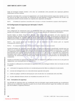 ABNT NBR IEC 60079-11:2009
44 © IEC 2006 - © ABNT 2009 - Todos os direitos reservados
Onde tal montagem também atender a 8.8, deve ser considerado como provendo uma separação galvânica
infalível para corrente contínua.
Capacitor conectado entre a carcaça do equipamento e um circuito intrinsecamente seguro deve atender a 6.3.12.
No caso de sua falha curto-circuitar um componente do qual dependa a segurança intrínseca do circuito, o(s)
capacitor(es) também deve(m) atender aos requisitos dos capacitores de bloqueio.
NOTA A finalidade de capacitores conectados entre a carcaça e o circuito é normalmente a rejeição a altas freqüências.
8.6 Configurações de segurança por derivação (“shunt”)
8.6.1 Geral
Uma configuração de componentes deve ser considerada como uma configuração de segurança por derivação
quando esta assegura a segurança intrínseca de um circuito pela utilização de componentes derivadores.
Quando diodos ou diodos Zener forem utilizados como componentes derivadores em uma segurança por
derivação infalível, deve possuir pelo menos dois caminhos paralelos de diodos. Na derivação de segurança com
categoria de proteção “ia”, somente a falha de um dos diodos deve ser considerada na aplicação da Seção 5. Os
diodos devem ser dimensionados para conduzir a corrente que fluiria se eles falhassem no modo de curto-circuito.
NOTA 1 Para prevenir ignição por faiscamento em caso de rompimento de uma conexão pode ser requerido
encapsulamento conforme 6.3.4.
NOTA 2 Os componentes derivadores utilizados nestes s podem conduzir em operação normal.
Quando derivadores de segurança estiverem sujeitos às falhas de alimentação especificadas somente para um
valor de Um, os componentes dos quais eles são formados devem ser dimensionados de acordo com 7.1. Quando
os componentes forem protegidos por um fusível, o fusível deve estar conforme 7.3 e os componentes devem ser
dimensionados para suportar continuamente uma corrente de 1,7 In do fusível. A capacidade dos componentes
derivadores para resistir a transientes deve ser ensaiada de acordo com 10.8, ou deve ser determinada por
comparação da característica de corrente versus tempo do fusível e as características de desempenho do
componente.
Quando um derivador de segurança for fabricado como um equipamento individual ao invés de ser uma parte do
equipamento, sua construção deve ser conforme 9.2.
Ao considerar a utilização de um derivador de segurança como uma montagem infalível, deve ser levado em conta
o seguinte:
a) o derivador de segurança não deve ser considerada passível de falha na condição de circuito aberto;
b) a tensão da montagem deve ser a mais alta tensão esperada neste ponto;
c) a falha de qualquer caminho de derivação por curto-circuito deve ser considerada como uma falha;
d) circuitos utilizando tiristores devem ser ensaiados de acordo com 10.1.5.3.
8.6.2 Derivadores de segurança
Um derivador de segurança deve ser considerado como um derivador seguro quando garantir que os parâmetros
elétricos de um componente específico ou parte de um circuito intrinsecamente seguro são mantidos com valores
que não invalidam a segurança intrínseca.

 