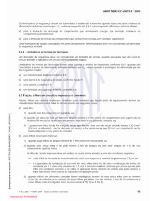 ABNT NBR IEC 60079-11:2009
© IEC 2006 - © ABNT 2009 - Todos os direitos reservados 45
Os derivadores de segurança devem ser submetidos à análise de transientes quando são conectados a fontes de
alimentação definidas somente por Um, conforme requerida em 8.6.1, exceto quando utilizados conforme abaixo:
a) para a limitação da descarga de componentes que armazenam energia, por exemplo, indutores ou
componentes piezoelétricos;
b) para a limitação de tensão de componentes que armazenam energia, por exemplo, capacitores.
Uma montagem de diodos conectados em ponte devidamente dimensionados deve ser considerada um derivador
de segurança infalível.
8.6.3 Limitadores de tensão por derivação
Um derivador de segurança deve ser considerado um limitador de tensão, quando assegurar que um nível de
tensão definido é aplicado a um circuito intrinsecamente seguro.
Limitadores de tensão por derivação devem estar sujeitos à análise de transientes conforme 8.6.1 quando são
conectados a fontes de alimentação definidas somente por Um, exceto quando a montagem for alimentada por um
dos seguintes modos:
a) um transformador infalível, conforme 8.1;
b) uma barreira de segurança de diodo, conforme Seção 9;
c) uma bateria, conforme 7.4;
d) um derivador de segurança infalível, conforme 8.6.
8.7 Fiação, trilhas em circuitos impressos e conexões
Fiação, trilhas em circuitos impressos, incluindo suas conexões que façam parte do equipamento, devem ser
consideradas infalíveis contra falha de circuito aberto nos seguintes casos:
a) para fios:
1) quando dois fios estiverem em paralelo, ou
2) quando um único fio tiver um diâmetro de pelo menos 0,5 mm e tiver um comprimento sem suporte de no
máximo 50 mm ou for fixado mecanicamente adjacente a seu ponto de conexão, ou
3) quando um único fio de fita trançado ou de tipo flexível, tiver uma de seção de pelo menos 0,125 mm
2
(0,4 mm de diâmetro), não for dobrado em serviço e for ainda menor que 50 mm de comprimento ou for
fixado adjacente a seu ponto de conexão;
b) para trilhas de circuito impresso:
1) quando duas trilhas de largura mínima de 1 mm estiverem em paralelo, ou
2) quando uma única trilha é de pelo menos 2 mm de largura ou tem uma largura de 1 % de seu
comprimento, qual for maior.
A trilha do circuito impresso deve em ambos os casos acima atender a uma das condições seguintes:
cada trilha for formada de revestimento de cobre com espessura nominal de pelo menos 33 m, ou
a capacidade de condução de corrente de uma trilha única ou de uma combinação de trilhas for
ensaiada por 1 h com uma corrente de 1,5 vez a corrente máxima continua que possa passar pela
trilha em condições normais e de falha. A aplicação desta corrente de ensaio não pode romper a
trilha sob ensaio nem soltá-la do substrato em qualquer ponto.
3) quando trilhas em diferentes camadas forem interligadas através de uma única trilha com no mínimo
2 mm de circunferência ou através de duas trilhas paralelas com no mínimo 1 mm de circunferência e
estas trilhas estão interligadas entre si observando 8.7b) 1) ou 8.7b) 2).

 