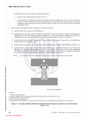 ABNT NBR IEC 60079-11:2009
46 © IEC 2006 - © ABNT 2009 - Todos os direitos reservados
As trilhas devem atender a uma das condições seguintes:
espessura da camada de pelo menos 33 m, ou
a capacidade de condução de corrente da trilha única foi ensaiada por 1 h com uma corrente de
1,5 vez a corrente máxima continua que pode passar neste ponto em condições normais e de falha.
A aplicação desta corrente de ensaio não pode romper a trilha sob ensaio, nem solta-la do substrato
em qualquer ponto.
c) para conexões (excluindo tomadas, soquetes e terminais externos):
1) quando houver duas conexões em paralelo, ou
2) quando houver uma única conexão soldada com estanho na qual o fio atravessa a placa (incluindo furos
metalizados) e for ainda dobrado antes de soldar ou, se não for dobrado, soldado com estanho à
máquina ou tem uma conexão prensada ou feita através de brasagem ou através de solda, ou
3) quando houver uma conexão soldada de um componente de montagem de superfície com comprimento
mínimo de 2 mm (ver Figura 6); ou
4) quando houver uma única conexão aparafusada ou rebitada e que atende a ABNT NBR IEC 60079-7; ou
5) quando houver um conector interno dentro do invólucro e a conexão consistir de no mínimo três
elementos de conexão independentes para “ia” e no mínimo dois para “ib” com estes elementos
conectados em paralelo (ver Figura 5). Quando o conector puder ser removido em ângulo, um elemento
de conexão deve estar presente na, ou perto de cada extremidade do conector.
NOTA O circuito deve ficar intrinsecamente seguro quando o conector está totalmente desconectado.
2
2
1
3
4
5
Dimensões em milímetros
Legenda
1 Trilha do circuito impresso
2 Interface soldada entre as áreas de solda do circuito impresso e do componente ( 2 mm)
3 Componente com conexão infalível
4 Área de solda do componente
5 Dimensões da área de solda do circuito impresso de acordo com as especificações do fabricante do componente
Figura 6 — Conexão soldada infalível de componente de montagem de superfície em conformidade
com 8.7 c) 3)

 