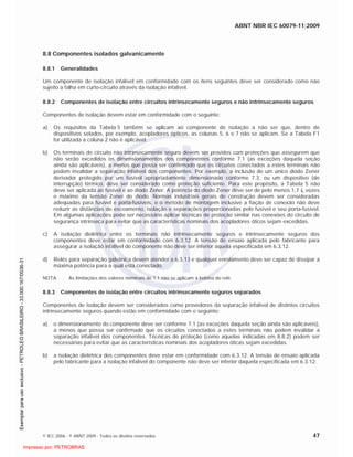 ABNT NBR IEC 60079-11:2009
© IEC 2006 - © ABNT 2009 - Todos os direitos reservados 47
8.8 Componentes isolados galvanicamente
8.8.1 Generalidades
Um componente de isolação infalível em conformidade com os itens seguintes deve ser considerado como não
sujeito a falha em curto-circuito através da isolação infalível.
8.8.2 Componentes de isolação entre circuitos intrinsecamente seguros e não intrinsecamente seguros
Componentes de isolação devem estar em conformidade com o seguinte:
a) Os requisitos da Tabela 5 também se aplicam ao componente de isolação a não ser que, dentro de
dispositivos selados, por exemplo, acopladores ópticos, as colunas 5, 6 e 7 não se aplicam. Se a Tabela F1
for utilizada a coluna 2 não é aplicável.
b) Os terminais de circuito não intrinsecamente seguro devem ser providos com proteções que assegurem que
não serão excedidos os dimensionamentos dos componentes conforme 7.1 (as exceções daquela seção
ainda são aplicáveis), a menos que possa ser confirmado que os circuitos conectados a estes terminais não
podem invalidar a separação infalível dos componentes. Por exemplo, a inclusão de um único diodo Zener
derivador protegido por um fusível apropriadamente dimensionado conforme 7.3, ou um dispositivo (de
interrupção) térmico, deve ser considerado como proteção suficiente. Para este propósito, a Tabela 5 não
deve ser aplicada ao fusível e ao diodo Zener. A potência do diodo Zener deve ser de pelo menos 1,7 In vezes
o máximo da tensão Zener do diodo. Normas industriais gerais de construção devem ser consideradas
adequadas para fusível e porta-fusíveis, e o método de montagem inclusive a fiação de conexão não deve
reduzir as distâncias de escoamento, isolação e separações proporcionadas pelo fusível e seu porta-fusível.
Em algumas aplicações pode ser necessário aplicar técnicas de proteção similar nas conexões do circuito de
segurança intrínseca para evitar que as características nominais dos acopladores óticos sejam excedidas.
c) A isolação dielétrica entre os terminais não intrinsecamente seguros e intrinsecamente seguros dos
componentes deve estar em conformidade com 6.3.12. A tensão de ensaio aplicada pelo fabricante para
assegurar a isolação infalível do componente não deve ser inferior aquela especificada em 6.3.12.
d) Relés para separação galvânica devem atender a 6.3.13 e qualquer enrolamento deve ser capaz de dissipar a
máxima potência para a qual está conectado.
NOTA As limitações dos valores nominais de 7.1 não se aplicam à bobina do relé.
8.8.3 Componentes de isolação entre circuitos intrinsecamente seguros separados
Componentes de isolação devem ser considerados como provedores da separação infalível de distintos circuitos
intrinsecamente seguros quando estão em conformidade com o seguinte:
a) o dimensionamento do componente deve ser conforme 7.1 (as exceções daquela seção ainda são aplicáveis),
a menos que possa ser confirmado que os circuitos conectados a estes terminais não podem invalidar a
separação infalível dos componentes. Técnicas de proteção (como aquelas indicadas em 8.8.2) podem ser
necessárias para evitar que as características nominais dos acopladores óticas sejam excedidas.
b) a isolação dielétrica dos componentes deve estar em conformidade com 6.3.12. A tensão de ensaio aplicada
pelo fabricante para a isolação infalível do componente não deve ser inferior daquela especificada em 6.3.12.

 