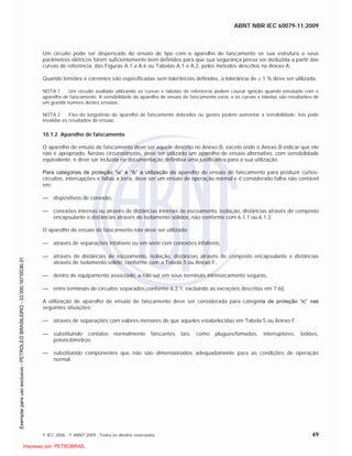 ABNT NBR IEC 60079-11:2009
© IEC 2006 - © ABNT 2009 - Todos os direitos reservados 49
Um circuito pode ser dispensado do ensaio de tipo com o aparelho de faiscamento se sua estrutura e seus
parâmetros elétricos forem suficientemente bem definidos para que sua segurança possa ser deduzida a partir das
curvas de referência, das Figuras A.1 a A.6 ou Tabelas A.1 e A.2, pelos métodos descritos no Anexo A.
Quando tensões e correntes são especificadas sem tolerâncias definidas, a tolerância de ± 1 % deve ser utilizada.
NOTA 1 Um circuito avaliado utilizando as curvas e tabelas de referência podem causar ignição quando ensaiado com o
aparelho de faiscamento. A sensibilidade do aparelho de ensaio de faiscamento varia, e as curvas e tabelas são resultantes de
um grande número destes ensaios.
NOTA 2 Fios de tungstênio do aparelho de faiscamento dobrados ou gastos podem aumentar a sensibilidade. Isto pode
invalidar os resultados do ensaio.
10.1.2 Aparelho de faiscamento
O aparelho de ensaio de faiscamento deve ser aquele descrito no Anexo B, exceto onde o Anexo B indicar que ele
não é apropriado. Nestas circunstâncias, deve ser utilizado um aparelho de ensaio alternativo, com sensibilidade
equivalente, e deve ser incluída na documentação definitiva uma justificativa para a sua utilização.
Para categorias de proteção “ia” e “ib” a utilização do aparelho de ensaio de faiscamento para produzir curtos-
circuitos, interrupções e faltas a terra, deve ser um ensaio de operação normal e é considerado falha não contável
em:
dispositivos de conexão,
conexões internas ou através de distâncias internas de escoamento, isolação, distâncias através de composto
encapsulante e distâncias através de isolamento sólidos, não conforme com 6.1.1 ou 6.1.2.
O aparelho de ensaio de faiscamento não deve ser utilizado:
através de separações infalíveis ou em série com conexões infalíveis,
através de distâncias de escoamento, isolação, distâncias através de composto encapsulante e distâncias
através de isolamento sólido, conforme com a Tabela 5 ou Anexo F,
dentro de equipamento associado, a não ser em seus terminais intrinsecamente seguros,
entre terminais de circuitos separados conforme 6.2.1, excluindo as exceções descritas em 7.6i).
A utilização do aparelho de ensaio de faiscamento deve ser considerada para categoria de proteção “ic” nas
seguintes situações:
através de separações com valores menores do que aqueles estabelecidas em Tabela 5 ou Anexo F;
substituindo contatos normalmente faiscantes tais: como plugues/tomadas, interruptores, botões,
potenciômetros;
substituindo componentes que não são dimensionados adequadamente para as condições de operação
normal.

 