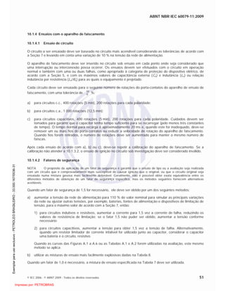 ABNT NBR IEC 60079-11:2009
© IEC 2006 - © ABNT 2009 - Todos os direitos reservados 51
10.1.4 Ensaios com o aparelho de faiscamento
10.1.4.1 Ensaio de circuito
O circuito a ser ensaiado deve ser baseado no circuito mais acendível considerando as tolerâncias de acordo com
a Seção 7 e levando em conta uma variação de 10 % na tensão da rede de alimentação.
O aparelho de faiscamento deve ser inserido no circuito sob ensaio em cada ponto onde seja considerado que
uma interrupção ou interconexão possa ocorrer. Os ensaios devem ser efetuados com o circuito em operação
normal e também com uma ou duas falhas, como apropriado à categoria de proteção do dispositivo elétrico, de
acordo com a Seção 5, e com os máximos valores de capacitância externa (Co) e indutância (Lo) ou relação
indutância por resistência (Lo/Ro) para as quais o equipamento é projetado.
Cada circuito deve ser ensaiado para o seguinte número de rotações do porta-contatos do aparelho de ensaio de
faiscamento, com uma tolerância de 0
10
%:
a) para circuitos c.c., 400 rotações (5 min), 200 rotações para cada polaridade;
b) para circuitos c.a., 1 000 rotações (12,5 min);
c) para circuitos capacitivos, 400 rotações (5 min), 200 rotações para cada polaridade. Cuidados devem ser
tomados para garantir que o capacitor tenha tempo suficiente para se recarregar (pelo menos três constantes
de tempo). O tempo normal para recarga é aproximadamente 20 ms e, quando este for inadequado, deve-se
remover um ou mais fios do porta-contatos ou reduzir a velocidade de rotação do aparelho de faiscamento.
Quando fios forem retirados, o número de rotações deve ser aumentado para manter o mesmo número de
faíscas.
Após cada ensaio de acordo com a), b) ou c), deve-se repetir a calibração do aparelho de faiscamento. Se a
calibração não atender a 10.1.3.2, o ensaio de ignição no circuito sob investigação deve ser considerado inválido.
10.1.4.2 Fatores de segurança
NOTA O propósito da aplicação de um fator de segurança é garantir que o ensaio de tipo ou a avaliação seja realizada
com um circuito que é comprovadamente mais susceptível de causar ignição que o original, ou que o circuito original seja
ensaiado numa mistura gasosa mais facilmente detonável. Geralmente, não é possível obter exata equivalência entre os
diferentes métodos de obtenção de um fator de segurança específico, mas os métodos seguintes fornecem alternativas
aceitáveis.
Quando um fator de segurança de 1,5 for necessário, ele deve ser obtido por um dos seguintes métodos:
a) aumentar a tensão da rede de alimentação para 110 % do valor nominal para simular as principais variações
da rede ou ajustar outras tensões, por exemplo, baterias, fontes de alimentação e dispositivos de limitação de
tensão, para o máximo valor de acordo com a Seção 7, então:
1) para circuitos indutivos e resistivos, aumentar a corrente para 1,5 vez a corrente de falha, reduzindo os
valores de resistência de limitação; se o fator 1,5 não puder ser obtido, aumentar a tensão conforme
necessário;
2) para circuitos capacitivos, aumentar a tensão para obter 1,5 vez a tensão de falha. Alternativamente,
quando um resistor limitador de corrente infalível for utilizado junto ao capacitor, considerar o capacitor
uma bateria e o circuito, resistivo.
Quando as curvas das Figuras A.1 a A.6 ou as Tabelas A.1 e A.2 forem utilizadas na avaliação, este mesmo
método se aplica.
b) utilizar as misturas de ensaio mais facilmente explosivas dadas na Tabela 8.
Quando um fator de 1,0 é necessário, a mistura de ensaio especificada na Tabela 7 deve ser utilizada.

 