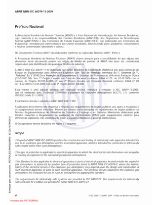 ABNT NBR IEC 60079-11:2009
vi © IEC 2006 - © ABNT 2009 - Todos os direitos reservados
Prefácio Nacional
A Associação Brasileira de Normas Técnicas (ABNT) é o Foro Nacional de Normalização. As Normas Brasileiras,
cujo conteúdo é de responsabilidade dos Comitês Brasileiros (ABNT/CB), dos Organismos de Normalização
Setorial (ABNT/ONS) e das Comissões de Estudo Especiais (ABNT/CEE), são elaboradas por Comissões de
Estudo (CE), formadas por representantes dos setores envolvidos, delas fazendo parte: produtores, consumidores
e neutros (universidade, laboratório e outros).
Os Documentos Técnicos ABNT são elaborados conforme as regras das Diretivas ABNT, Parte 2.
A Associação Brasileira de Normas Técnicas (ABNT) chama atenção para a possibilidade de que alguns dos
elementos deste documento podem ser objeto de direito de patente. A ABNT não deve ser considerada
responsável pela identificação de quaisquer direitos de patentes.
A ABNT NBR IEC 60079-11 foi elaborada no Comitê Brasileiro de Eletricidade (ABNT/CB-03), pela Comissão de
Estudo de Equipamentos para Atmosfera Explosiva com Tipo de Proteção Intrínseca Ex “i”, Sistemas Ex “i”,
“Fieldbus” Ex “i” (FISCO) e Proteção de Equipamentos e Sistemas de Transmissão Utilizando Radiação Óptica
(CE-03:031.04). Seu 1 Projeto circulou em Consulta Nacional conforme Edital n 05, de 02.05.2006 com o
número de Projeto 03:031.04-008. O seu 2 Projeto circulou em Consulta Nacional conforme Edital n 02
de 13.02.2009 a 16.03.2009 com o de 2 Projeto 03:031.04-008.
Esta Norma é uma adoção idêntica, em conteúdo técnico, estrutura e redação, à IEC 60079-11:2006,
que foi elaborada pelo Technical Committee Equipment for Explosive Atmospheres (IEC/TC 31), conforme
ISO/IEC Guide 21-1:2005.
Esta Norma cancela e substitui a ABNT NBR 8447:1989
A aplicação desta Norma não dispensa o respeito aos regulamentos de órgãos públicos aos quais a instalação e
os equipamentos devem satisfazer. Podem ser citadas como exemplos de regulamentos de órgãos públicos as
Normas Regulamentadoras do Ministério do Trabalho e Emprego e as Portarias Ministeriais elaboradas pelo
Inmetro contendo o Regulamento de Avaliação da Conformidade (RAC) para equipamentos elétricos para
atmosferas explosivas, nas condições de gases e vapores inflamáveis e poeiras combustíveis.
O Escopo desta Norma Brasileira em inglês é o seguinte:
Scope
This part of ABNT NBR IEC 60079 specifies the construction and testing of intrinsically safe apparatus intended for
use in an explosive gas atmosphere and for associated apparatus, which is intended for connection to intrinsically
safe circuits which enter such atmospheres.
This type of protection is applicable to electrical apparatus in which the electrical circuits themselves are incapable
of causing an explosion in the surrounding explosive atmospheres.
This Standard is also applicable to electrical apparatus or parts of electrical apparatus located outside the explosive
gas atmosphere or protected by another type of protection listed in ABNT NBR IEC 60079-0, where the intrinsic
safety of the electrical circuits in the explosive gas atmosphere may depend upon the design and construction of
such electrical apparatus or parts of such electrical apparatus. The electrical circuits exposed to the explosive gas
atmosphere are evaluated for use in such an atmosphere by applying this standard.
The requirements for intrinsically safe systems are provided in IEC 60079-25. The requirements for intrinsically
safe concepts for Fieldbus are provided in ABNT NBR IEC 60079-27.

 