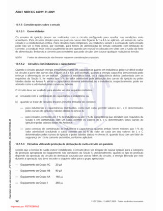 ABNT NBR IEC 60079-11:2009
52 © IEC 2006 - © ABNT 2009 - Todos os direitos reservados
10.1.5 Considerações sobre o ensaio
10.1.5.1 Generalidades
Os ensaios de ignição devem ser realizados com o circuito configurado para resultar nas condições mais
acendíveis. Para circuitos simples para os quais as curvas das Figuras A.1 a A.6 se aplicam, um ensaio de curto-
circuito é a condição mais crítica. Para circuitos mais complexos, as condições variam e o ensaio de curto-circuito
pode não ser o mais crítico, por exemplo, para fontes de alimentação de tensão constante com limitação de
corrente, a condição mais crítica usualmente ocorre quando um resistor é colocado em série com a saída da fonte
de alimentação, limitando a corrente para o máximo que pode circular sem causar qualquer redução na tensão.
NOTA Fontes de alimentação não lineares requerem considerações especiais.
10.1.5.2 Circuitos com indutância e capacitância
Quando o circuito possuir energia armazenada tanto em capacitância quanto em indutância, pode ser difícil avaliar
tal circuito a partir das curvas das Figuras A.1 a A.6, por exemplo, quando a energia capacitiva armazenada pode
reforçar a alimentação de um indutor. Quando a indutância total, ou a capacitância obtida confrontada com os
requisitos da Seção 5, for menor que 1 % do valor admissível pela utilização das curvas de ignição ou pelas
tabelas dadas no Anexo A, então a capacitância máxima admissível, ou a indutância, respectivamente, pode ser
adotada como a admissível pelas curvas ou tabelas.
O circuito deve ser avaliado para atender um dos seguintes métodos:
a) ensaiado com a combinação de capacitância e indutância, ou
b) quando se tratar de circuitos lineares (resistor limitador de corrente)
para indutâncias e capacitâncias distribuídas, como num cabo, permitir valores de L e C determinados
pelas curvas de ignição e tabelas dadas no Anexo A;
para circuitos contendo até 1 % de indutância ou até 1 % de capacitância que atendam aos requisitos da
Seção 5 em combinação com um cabo, permitir os valores de L e C determinados pelas curvas de
ignição e pelas tabelas dadas no Anexo A;
para conexão de combinação de indutância e capacitância quando ambas forem maiores que 1 % do
valor admissível (excluindo o cabo) permitir até 50 % do valor de cada um dos valores de L e C
determinados pelas curvas de ignição e pelas tabelas dadas no Anexo A, quando lidas com um fator de
segurança de 1,5 na corrente ou tensão, conforme aplicável.
10.1.5.3 Circuitos utilizando proteção de derivação de curto-circuito em paralelo
Depois que a tensão de saída estiver estabilizada, o circuito deve ser incapaz de causar ignição para a categoria
de proteção apropriada do equipamento nas condições da Seção 5. Adicionalmente, quando o tipo de proteção
depende da operação do circuito de derivação causada por outras falhas do circuito, a energia liberada por este
durante a operação não deve exceder o seguinte valor para o grupo apropriado:
Equipamento do Grupo IIC 20 µJ
Equipamento do Grupo IIB 80 µJ
Equipamento do Grupo IIA 160 µJ
Equipamento do Grupo I 260 µJ

 