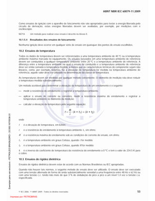 ABNT NBR IEC 60079-11:2009
© IEC 2006 - © ABNT 2009 - Todos os direitos reservados 53
Como ensaios de ignição com o aparelho de faiscamento não são apropriados para testar a energia liberada pelo
circuito de derivação, estas energias liberadas devem ser avaliadas, por exemplo, por medições com o
osciloscópio.
NOTA Um método para realizar esse ensaio é descrito no Anexo E.
10.1.5.4 Resultados dos ensaios de faiscamento
Nenhuma ignição deve ocorrer em qualquer série de ensaio em quaisquer dos pontos de ensaio escolhidos.
10.2 Ensaios de temperatura
Todos os dados de temperatura devem ser referenciados a uma temperatura ambiente de 40 ºC ou à temperatura
ambiente máxima marcada no equipamento. Os ensaios baseados em uma temperatura ambiente de referência
devem ser conduzidos a qualquer temperatura ambiente entre 20 ºC e a temperatura ambiente de referência. A
diferença entre a temperatura ambiente na qual o ensaio foi conduzido e a temperatura ambiente de referência
deve ser então somada à temperatura medida, a menos que as características térmicas do componente sejam não
lineares, como, por exemplo, baterias. Se a elevação de temperatura for medida na temperatura ambiente de
referência, aquele valor deve ser utilizado na determinação da classe de temperatura.
As temperaturas devem ser medidas por qualquer método conveniente. O elemento de medição não deve reduzir
a temperatura medida substancialmente.
Um método aceitável para determinar a elevação da temperatura de um enrolamento é o seguinte:
medir a resistência do enrolamento e registrar a temperatura ambiente.
aplicar o ensaio de corrente ou correntes, medir a resistência máxima do enrolamento e registrar a
temperatura ambiente no momento da medição;
calcular a elevação da temperatura pela seguinte equação:
onde
t é a elevação de temperatura, em kelvin;
r é a resistência do enrolamento à temperatura ambiente t1, em ohms;
R é a resistência máxima do enrolamento sob as condições de corrente de ensaio, em ohms;
t1 é a temperatura ambiente em graus Celsius, quando r for medido;
t2 é a temperatura ambiente em graus Celsius, quando R for medido;
k é o inverso do coeficiente de temperatura da resistência do enrolamento a 0 ºC e tem o valor de 234,5 K para
o cobre.
10.3 Ensaios de rigidez dielétrica
Ensaios de rigidez dielétrica devem estar de acordo com as Normas Brasileiras ou IEC apropriadas.
Quando não houver tais normas, o seguinte método de ensaio deve ser utilizado. O ensaio deve ser executado
com uma tensão alternada de forma de onda substancialmente senoidal a uma freqüência entre 48 Hz e 62 Hz ou
com uma tensão c.c. tendo não mais do que 3 % de ondulação de pico a pico a um nível 1,4 vez a tensão c.a.
especificada.

 