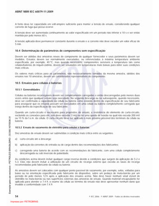 ABNT NBR IEC 60079-11:2009
54 © IEC 2006 - © ABNT 2009 - Todos os direitos reservados
A fonte deve ter capacidade em volt-ampère suficiente para manter a tensão de ensaio, considerando qualquer
corrente de fuga que possa ocorrer.
A tensão deve ser aumentada continuamente ao valor especificado em um período não inferior a 10 s e ser então
mantida por pelo menos 60 s.
A tensão aplicada deve permanecer constante durante o ensaio e a corrente não deve exceder um valor eficaz de
5 mA.
10.4 Determinação de parâmetros de componentes sem especificação
Devem ser obtidas dez amostras novas do componente de qualquer fornecedor e seus parâmetros devem ser
medidos. Ensaios devem ser normalmente executados, ou referenciados à máxima temperatura ambiente
especificada, por exemplo, 40 ºC, mas quando necessário, componentes sensíveis a temperatura tais como
células/baterias de níquel-cádmio, devem ser ensaiados em temperaturas mais baixas para obter suas condições
mais críticas.
Os valores mais críticos para os parâmetros, não necessariamente tomados da mesma amostra, obtidos dos
ensaios nas 10 amostras, devem ser considerados representativos do componente.
10.5 Ensaios para células e baterias
10.5.1 Generalidades
Células ou baterias recarregáveis devem ser completamente carregadas e então descarregadas pelo menos duas
vezes antes que qualquer ensaio seja executado. Na segunda descarga ou na subseqüente, quando necessário,
deve ser confirmada a capacidade da célula ou bateria como estando dentro da especificação de seu fabricante
para assegurar que os ensaios possam ser executados em uma célula ou bateria completamente carregada que
esteja dentro da especificação de seu fabricante.
Quando um curto-circuito é necessário para propósitos de ensaio, a resistência do elemento de curto-circuito,
excluindo as conexões para ele, não deve exceder 3 m ou ter uma queda de tensão na qual não exceda 200 mV
ou 15 % da f.e.m. da célula. O curto-circuito deve ser aplicado o mais próximo possível dos terminais da célula ou
bateria.
10.5.2 Ensaio de vazamento de eletrólito para células e baterias
Dez amostras de ensaio devem ser submetidas à condição mais crítica entre as seguintes:
a) curto-circuito até a descarga;
b) aplicação da correntes de entrada ou de carga dentro das recomendações dos fabricantes;
c) carregando uma bateria de acordo com as recomendações do fabricante, com uma célula completamente
descarregada ou sob inversão de polaridade.
As condições acima devem incluir qualquer carga reversa devido a condições que surgem da aplicação de 5.2 e
5.3. Elas não devem incluir a utilização de um circuito de recarga externo que exceda as taxas de recarga
recomendadas pelo fabricante da célula ou bateria.
As amostras devem ser colocadas com qualquer ponto passível de vazamento, por exemplo, selos, voltadas para
baixo ou na orientação especificada pelo fabricante do dispositivo, sobre um pedaço de mata-borrão por um
período de pelo menos 12 h após a aplicação dos ensaios acima. Não deve haver nenhum sinal visível de
eletrólito no mata-borrão ou nas superfícies externas das amostras de ensaio. Quando material encapsulante for
aplicado para atender a 7.4.9, o exame da célula ao término do ensaio não deve apresentar nenhum dano que
invalide a conformidade com 7.4.9.

 