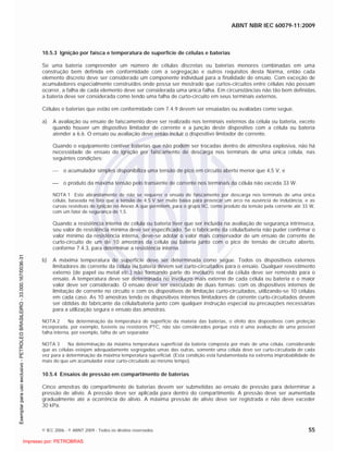 ABNT NBR IEC 60079-11:2009
© IEC 2006 - © ABNT 2009 - Todos os direitos reservados 55
10.5.3 Ignição por faísca e temperatura de superfície de células e baterias
Se uma bateria compreender um número de células discretas ou baterias menores combinadas em uma
construção bem definida em conformidade com a segregação e outros requisitos desta Norma, então cada
elemento discreto deve ser considerado um componente individual para a finalidade de ensaio. Com exceção de
acumuladores especialmente construídos onde possa ser mostrado que curtos-circuitos entre células não possam
ocorrer, a falha de cada elemento deve ser considerada uma única falha. Em circunstâncias não tão bem definidas,
a bateria deve ser considerada como tendo uma falha de curto-circuito em seus terminais externos.
Células e baterias que estão em conformidade com 7.4.9 devem ser ensaiadas ou avaliadas como segue.
a) A avaliação ou ensaio de faiscamento deve ser realizado nos terminais externos da célula ou bateria, exceto
quando houver um dispositivo limitador de corrente e a junção deste dispositivo com a célula ou bateria
atender a 6.6. O ensaio ou avaliação deve então incluir o dispositivo limitador de corrente.
Quando o equipamento contiver baterias que não podem ser trocadas dentro de atmosfera explosiva, não há
necessidade de ensaio de ignição por faiscamento de descarga nos terminais de uma única célula, nas
seguintes condições:
o acumulador simples disponibiliza uma tensão de pico em circuito aberto menor que 4,5 V, e
o produto da máxima tensão pelo transiente de corrente nos terminais da célula não exceda 33 W.
NOTA 1 Este abrandamento de não se requerer o ensaio de faiscamento por descarga nos terminais de uma única
célula, baseada no fato que a tensão de 4,5 V ser muito baixa para provocar um arco na ausência de indutância, e as
curvas resistivas de ignição no Anexo A que permitem, para o grupo IIC, como produto da tensão pela corrente até 33 W,
com um fator de segurança de 1,5.
Quando a resistência interna de célula ou bateria tiver que ser incluída na avaliação de segurança intrínseca,
seu valor de resistência mínima deve ser especificado. Se o fabricante da célula/bateria não puder confirmar o
valor mínimo da resistência interna, deve-se adotar o valor mais conservador de um ensaio de corrente de
curto-circuito de um de 10 amostras da célula ou bateria junto com o pico de tensão de circuito aberto,
conforme 7.4.3, para determinar a resistência interna.
b) A máxima temperatura de superfície deve ser determinada como segue. Todos os dispositivos externos
limitadores de corrente da célula ou bateria devem ser curto-circuitados para o ensaio. Qualquer revestimento
externo (de papel ou metal etc.) não formando parte do invólucro real da célula deve ser removido para o
ensaio. A temperatura deve ser determinada no invólucro mais externo de cada célula ou bateria e o maior
valor deve ser considerado. O ensaio deve ser executado de duas formas: com os dispositivos internos de
limitação de corrente no circuito e com os dispositivos de limitação curto-circuitados, utilizando-se 10 células
em cada caso. As 10 amostras tendo os dispositivos internos limitadores de corrente curto-circuitados devem
ser obtidas do fabricante da célula/bateria junto com qualquer instrução especial ou precauções necessárias
para a utilização segura e ensaio das amostras.
NOTA 2 Na determinação da temperatura de superfície da maioria das baterias, o efeito dos dispositivos com proteção
incorporada, por exemplo, fusíveis ou resistores PTC, não são considerados porque esta é uma avaliação de uma possível
falha interna, por exemplo, falha de um separador.
NOTA 3 Na determinação da máxima temperatura superficial da bateria composta por mais de uma célula, considerando
que as células estejam adequadamente segregadas umas das outras, somente uma célula deve ser curto-circuitada de cada
vez para a determinação da máxima temperatura superficial. (Esta condição está fundamentada na extrema improbabilidade de
mais do que um acumulador estar curto-circuitado ao mesmo tempo).
10.5.4 Ensaios de pressão em compartimento de baterias
Cinco amostras do compartimento de baterias devem ser submetidas ao ensaio de pressão para determinar a
pressão de alívio. A pressão deve ser aplicada para dentro do compartimento. A pressão deve ser aumentada
gradualmente até a ocorrência do alívio. A máxima pressão de alívio deve ser registrada e não deve exceder
30 kPa.

 