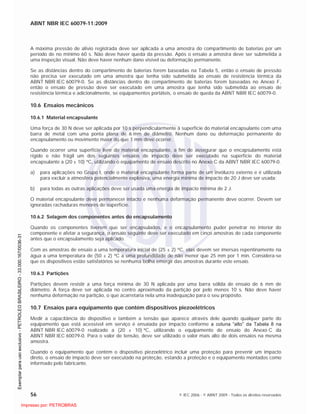 ABNT NBR IEC 60079-11:2009
56 © IEC 2006 - © ABNT 2009 - Todos os direitos reservados
A máxima pressão de alívio registrada deve ser aplicada a uma amostra do compartimento de baterias por um
período de no mínimo 60 s. Não deve haver queda da pressão. Após o ensaio a amostra deve ser submetida a
uma inspeção visual. Não deve haver nenhum dano visível ou deformação permanente.
Se as distâncias dentro do compartimento de baterias forem baseadas na Tabela 5, então o ensaio de pressão
não precisa ser executado em uma amostra que tenha sido submetida ao ensaio de resistência térmica da
ABNT NBR IEC 60079-0. Se as distâncias dentro do compartimento de baterias forem baseadas no Anexo F,
então o ensaio de pressão deve ser executado em uma amostra que tenha sido submetida ao ensaio de
resistência térmica e adicionalmente, se equipamentos portáteis, o ensaio de queda da ABNT NBR IEC 60079-0.
10.6 Ensaios mecânicos
10.6.1 Material encapsulante
Uma força de 30 N deve ser aplicada por 10 s perpendicularmente à superfície do material encapsulante com uma
barra de metal com uma ponta plana de 6 mm de diâmetro. Nenhum dano ou deformação permanente do
encapsulamento ou movimento maior do que 1 mm deve ocorrer.
Quando ocorrer uma superfície livre do material encapsulante, a fim de assegurar que o encapsulamento está
rígido e não frágil um dos seguintes ensaios de impacto deve ser executado na superfície do material
encapsulante a (20 ± 10) C, utilizando o equipamento de ensaio descrito no Anexo C da ABNT NBR IEC 60079-0.
a) para aplicações no Grupo I, onde o material encapsulante forma parte de um invólucro externo e é utilizada
para excluir a atmosfera potencialmente explosiva, uma energia mínima de impacto de 20 J deve ser usada;
b) para todas as outras aplicações deve ser usada uma energia de impacto mínima de 2 J.
O material encapsulante deve permanecer intacto e nenhuma deformação permanente deve ocorrer. Devem ser
ignoradas rachaduras menores de superfície.
10.6.2 Selagem dos componentes antes do encapsulamento
Quando os componentes tiverem que ser encapsulados, e o encapsulamento puder penetrar no interior do
componente e afetar a segurança, o ensaio seguinte deve ser executado em cinco amostras de cada componente
antes que o encapsulamento seja aplicado.
Com as amostras de ensaio a uma temperatura inicial de (25 ± 2) C, elas devem ser imersas repentinamente na
água a uma temperatura de (50 ± 2) C a uma profundidade de não menor que 25 mm por 1 min. Considera-se
que os dispositivos estão satisfatórios se nenhuma bolha emergir das amostras durante este ensaio.
10.6.3 Partições
Partições devem resistir a uma força mínima de 30 N aplicada por uma barra sólida de ensaio de 6 mm de
diâmetro. A força deve ser aplicada no centro aproximado da partição por pelo menos 10 s. Não deve haver
nenhuma deformação na partição, o que acarretaria nela uma inadequação para o seu propósito.
10.7 Ensaios para equipamento que contém dispositivos piezoelétricos
Medir a capacitância do dispositivo e também a tensão que aparece através dele quando qualquer parte do
equipamento que está acessível em serviço é ensaiada por impacto conforme a coluna “alto” da Tabela 8 na
ABNT NBR IEC 60079-0 realizado a (20 ± 10) C, utilizando o equipamento de ensaio do Anexo C da
ABNT NBR IEC 60079-0. Para o valor de tensão, deve ser utilizado o valor mais alto de dois ensaios na mesma
amostra.
Quando o equipamento que contém o dispositivo piezoelétrico incluir uma proteção para prevenir um impacto
direto, o ensaio de impacto deve ser executado na proteção, estando a proteção e o equipamento montados como
informado pelo fabricante.

 