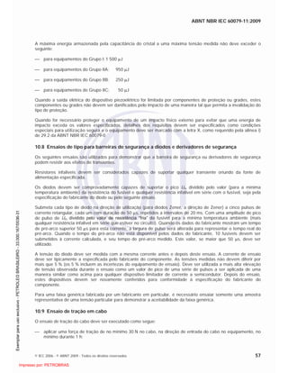 ABNT NBR IEC 60079-11:2009
© IEC 2006 - © ABNT 2009 - Todos os direitos reservados 57
A máxima energia armazenada pela capacitância do cristal a uma máxima tensão medida não deve exceder o
seguinte:
para equipamentos do Grupo I: 1 500 J
para equipamentos do Grupo IIA: 950 J
para equipamentos do Grupo IIB: 250 J
para equipamentos do Grupo IIC: 50 J
Quando a saída elétrica do dispositivo piezoelétrico for limitada por componentes de proteção ou grades, estes
componentes ou grades não devem ser danificados pelo impacto de uma maneira tal que permita a invalidação do
tipo de proteção.
Quando for necessário proteger o equipamento de um impacto físico externo para evitar que uma energia de
impacto exceda os valores especificados, detalhes dos requisitos devem ser especificados como condições
especiais para utilização segura e o equipamento deve ser marcado com a letra X, como requerido pela alínea i)
de 29.2 da ABNT NBR IEC 60079-0
10.8 Ensaios de tipo para barreiras de segurança a diodos e derivadores de segurança
Os seguintes ensaios são utilizados para demonstrar que a barreira de segurança ou derivadores de segurança
podem resistir aos efeitos de transientes.
Resistores infalíveis devem ser considerados capazes de suportar qualquer transiente oriundo da fonte de
alimentação especificada.
Os diodos devem ser comprovadamente capazes de suportar o pico Um dividido pelo valor (para a mínima
temperatura ambiente) da resistência do fusível e qualquer resistência infalível em série com o fusível, seja pela
especificação do fabricante do diodo ou pelo seguinte ensaio.
Submeta cada tipo de diodo na direção de utilização (para diodos Zener, a direção de Zener) a cinco pulsos de
corrente retangular, cada um com duração de 50 s, repetidos a intervalos de 20 ms. Com uma amplitude de pico
de pulso de Um dividido pelo valor de resistência “fria” do fusível para a mínima temperatura ambiente (mais
qualquer resistência infalível em série que estiver no circuito). Quando os dados do fabricante mostram um tempo
de pré-arco superior 50 s para esta corrente, a largura de pulso será alterada para representar o tempo real do
pré-arco. Quando o tempo do pré-arco não está disponível pelos dados do fabricante, 10 fusíveis devem ser
submetidos à corrente calculada, e seu tempo de pré-arco medido. Este valor, se maior que 50 s, deve ser
utilizado.
A tensão do diodo deve ser medida com a mesma corrente antes e depois deste ensaio. A corrente de ensaio
deve ser tipicamente a especificada pelo fabricante do componente. As tensões medidas não devem diferir por
mais que 5 % (os 5 % incluem as incertezas do equipamento de ensaio). Deve ser utilizada a mais alta elevação
de tensão observada durante o ensaio como um valor de pico de uma série de pulsos a ser aplicada de uma
maneira similar como acima para qualquer dispositivo limitador de corrente a semicondutor. Depois do ensaio,
estes dispositivos devem ser novamente conferidos para conformidade à especificação do fabricante do
componente.
Para uma faixa genérica fabricada por um fabricante em particular, é necessário ensaiar somente uma amostra
representativa de uma tensão particular para demonstrar a aceitabilidade da faixa genérica.
10.9 Ensaio de tração em cabo
O ensaio de tração do cabo deve ser executado como segue:
aplicar uma força de tração de no mínimo 30 N no cabo, na direção de entrada do cabo no equipamento, no
mínimo durante 1 h;

 