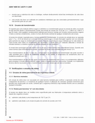 ABNT NBR IEC 60079-11:2009
58 © IEC 2006 - © ABNT 2009 - Todos os direitos reservados
mesmo que a cobertura do cabo se desloque, nenhum deslocamento visível das terminações de cabo deve
ser observado;
este ensaio não deve ser realizado em condutores individuais que são conectados permanentemente e que
não formam parte de um cabo.
10.10 Ensaios do transformador
O requisito para uma isolação elétrica segura é satisfeita se o transformador passar no ensaio de rotina, no ensaio
de tipo descrito abaixo e posteriormente resistir uma tensão de ensaio (ver 10.3) de 2 U + 1 000 V ou 1 500 V, o
que for maior, entre qualquer enrolamento(s) utilizado para fornecer energia aos circuitos intrinsecamente seguros
e todos os demais enrolamentos, sendo U a mais alta tensão nominal de qualquer enrolamento sob ensaio.
A tensão de entrada é ajustada para a tensão nominal do transformador. A corrente de entrada deve ser ajustada
para 1,7 In ± 10 % do fusível ou à corrente contínua máxima que o circuito interruptor suportar sem ser acionado
pelo aumento da carga no enrolamento secundário. Quando o aumento da carga é limitado por ter sido obtido um
curto-circuito entre todos os enrolamentos do secundário, o ensaio deve ser realizado utilizando a tensão de
entrada nominal e a máxima corrente de entrada atingida em tais condições.
O ensaio deve prosseguir por pelo menos 6 h ou até que a chave térmica não reinicializável acione. Quando uma
chave térmica auto-reinicializável for usada, o período de ensaio será estendido por pelo menos 12 h.
Para transformadores do tipo 1 e tipo 2a), a temperatura no enrolamento do transformador não pode exceder o
valor permitido para a classe do isolamento definido na IEC 60085. A temperatura do enrolamento deve ser
medida de acordo com 10.2.
Para transformadores do tipo 2b) nos quais é necessário um isolamento entre o terra e os enrolamentos utilizados
para energizar o circuito intrinsecamente seguro, então o requisito deve ser como acima. Contudo, se o isolamento
do terra não for necessário, então o transformador será aceito, desde que ele não se incendeie.
11 Verificações e ensaios de rotina
11.1 Ensaios de rotina para barreiras de segurança a diodo
11.1.1 Barreiras montadas
Um ensaio de rotina deve ser executado em cada barreira montada para verificar a operação correta de cada
componente da barreira e a resistência de qualquer fusível. A utilização de conexões (jumper) removíveis para
permitir este ensaio pode ser aceito, contanto que a segurança intrínseca seja mantida mesmo com as conexões
(jumper) removidas.
11.1.2 Diodos para barreiras “ia” com dois diodos
A tensão nos diodos deve ser medida como especificado pelo seu fabricante à temperatura ambiente antes e
depois dos seguintes ensaios:
a) submeter cada diodo a uma temperatura de 150 ºC por 2 h;
b) submeter cada diodo a um ensaio de pulso de corrente de acordo com 10.8.

 