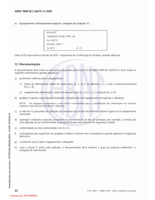 ABNT NBR IEC 60079-11:2009
62 © IEC 2006 - © ABNT 2009 - Todos os direitos reservados
e) Equipamentos intrinsecamente seguros, categoria de proteção “ic”.
M HULOT
TRANSDUCTEUR TYPE 12A
Ex ic IIB T4
ACB No: Ex05****
Ui: 28 V Ci = 0
Onde ACB representa as iniciais do OCP - Organismo de Certificação de Produto, quando aplicável.
13 Documentação
A documentação deve incluir as instruções requeridas pela Seção 30 da ABNT NBR IEC 60079-0 e deve incluir as
seguintes informações quando aplicáveis:
a) parâmetros elétricos para o equipamento:
1) fontes de alimentação: dados de saída como Uo, Io, Po e, se aplicável. Co, Lo e/ou a relação permissível
de Lo / Ro;
2) equipamentos alimentados: dados de entrada como Ui, Ii, Pi, Ci, Li e a relação de Li / Ri;
b) qualquer requisito especial para instalação, manutenção com equipamento energizado e utilização;
NOTA Um diagrama esquemático é uma forma recomendada para a consolidação das informações de conexão,
requisitos especiais para instalação e utilização.
c) o valor de Um que pode ser aplicado aos terminais do circuito não intrinsecamente seguro ou no equipamento
associado;
d) quaisquer condições especiais assumidas na determinação do tipo de proteção, por exemplo, a tensão que
será aplicada de um transformador de proteção ou por uma barreira de segurança a diodo;
e) conformidade ou não-conformidade com 6.3.12;
f) a designação das superfícies de qualquer invólucro somente em circunstâncias quando aplicável à segurança
intrínseca;
g) o ambiente para o qual o equipamento é adequado;
h) caso o Anexo F tenha sido aplicado, a documentação deve declarar o grau de poluição ambiental e a
categoria de sobretensão.

 