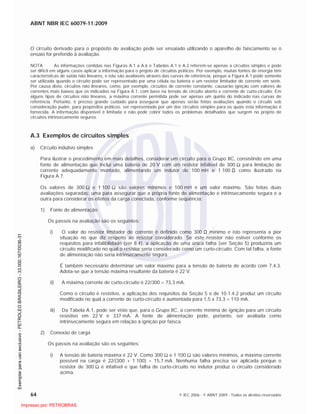 ABNT NBR IEC 60079-11:2009
64 © IEC 2006 - © ABNT 2009 - Todos os direitos reservados
O circuito derivado para o propósito de avaliação pode ser ensaiado utilizando o aparelho de faiscamento se o
ensaio for preferido à avaliação.
NOTA As informações contidas nas Figuras A.1 a A.6 e Tabelas A.1 e A.2 referem-se apenas a circuitos simples e pode
ser difícil em alguns casos aplicar a informação para o projeto de circuitos práticos. Por exemplo, muitas fontes de energia têm
características de saída não lineares, e não são avaliáveis através das curvas de referência, porque a Figura A.1 pode somente
ser utilizada quando o circuito pode ser representado por uma célula ou bateria e um resistor limitador de corrente em série.
Por causa disto, circuitos não lineares, como, por exemplo, circuitos de corrente constante, causarão ignição com valores de
correntes mais baixos que os indicados na Figura A.1, com base na tensão de circuito aberto e corrente de curto-circuito. Em
alguns tipos de circuitos não lineares, a máxima corrente permitida pode ser apenas um quinto do indicado nas curvas de
referência. Portanto, é preciso grande cuidado para assegurar que apenas serão feitas avaliações quando o circuito sob
consideração puder, para propósitos práticos, ser representado por um dos circuitos simples para os quais esta informação é
fornecida. A informação disponível é limitada e não pode cobrir todos os problemas detalhados que surgem no projeto de
circuitos intrinsecamente seguros.
A.3 Exemplos de circuitos simples
a) Circuito indutivo simples
Para ilustrar o procedimento em mais detalhes, considerar um circuito para o Grupo IIC, consistindo em uma
fonte de alimentação que inclui uma bateria de 20 V com um resistor infalível de 300 para limitação de
corrente adequadamente montado, alimentando um indutor de 100 mH e 1 100 como ilustrado na
Figura A.7.
Os valores de 300 e 1 100 são valores mínimos e 100 mH é um valor máximo. São feitas duas
avaliações separadas: uma para assegurar que a própria fonte de alimentação é intrinsecamente segura e a
outra para considerar os efeitos da carga conectada, conforme seqüência:
1) Fonte de alimentação
Os passos na avaliação são os seguintes:
i) O valor do resistor limitador de corrente é definido como 300 mínimo e isto representa a pior
situação no que diz respeito ao resistor considerado. Se este resistor não estiver conforme os
requisitos para infalibilidade (ver 8.4), a aplicação de uma única falha (ver Seção 5) produziria um
circuito modificado no qual o resistor seria considerado como um curto-circuito. Com tal falha, a fonte
de alimentação não seria intrinsecamente segura.
É também necessário determinar um valor máximo para a tensão de bateria de acordo com 7.4.3.
Adota-se que a tensão máxima resultante da bateria é 22 V.
ii) A máxima corrente de curto-circuito é 22/300 = 73,3 mA.
Como o circuito é resistivo, a aplicação dos requisitos da Seção 5 e de 10.1.4.2 produz um circuito
modificado no qual a corrente de curto-circuito é aumentada para 1,5 x 73,3 = 110 mA.
iii) Da Tabela A.1, pode ser visto que, para o Grupo IIC, a corrente mínima de ignição para um circuito
resistivo em 22 V é 337 mA. A fonte de alimentação pode, portanto, ser avaliada como
intrinsecamente segura em relação à ignição por faísca.
2) Conexão de carga
Os passos na avaliação são os seguintes:
i) A tensão de bateria máxima é 22 V. Como 300 e 1 100 são valores mínimos, a máxima corrente
possível na carga é 22/(300 + 1 100) = 15,7 mA. Nenhuma falha precisa ser aplicada porque o
resistor de 300 é infalível e que falha de curto-circuito no indutor produz o circuito considerado
acima.

 
