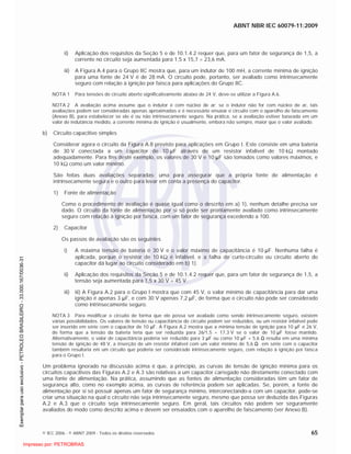 ABNT NBR IEC 60079-11:2009
© IEC 2006 - © ABNT 2009 - Todos os direitos reservados 65
ii) Aplicação dos requisitos da Seção 5 e de 10.1.4.2 requer que, para um fator de segurança de 1,5, a
corrente no circuito seja aumentada para 1,5 x 15,7 = 23,6 mA.
iii) A Figura A.4 para o Grupo IIC mostra que, para um indutor de 100 mH, a corrente mínima de ignição
para uma fonte de 24 V é de 28 mA. O circuito pode, portanto, ser avaliado como intrinsecamente
seguro com relação à ignição por faísca para aplicações do Grupo IIC.
NOTA 1 Para tensões de circuito aberto significativamente abaixo de 24 V, deve-se utilizar a Figura A.6.
NOTA 2 A avaliação acima assume que o indutor é com núcleo de ar; se o indutor não for com núcleo de ar, tais
avaliações podem ser consideradas apenas aproximadas e é necessário ensaiar o circuito com o aparelho de faiscamento
(Anexo B), para estabelecer se ele é ou não intrinsecamente seguro. Na prática, se a avaliação estiver baseada em um
valor de indutância medido, a corrente mínima de ignição é usualmente, embora não sempre, maior que o valor avaliado.
b) Circuito capacitivo simples
Considerar agora o circuito da Figura A.8 previsto para aplicações em Grupo I. Este consiste em uma bateria
de 30 V conectada a um capacitor de 10 F através de um resistor infalível de 10 k montado
adequadamente. Para fins deste exemplo, os valores de 30 V e 10 F são tomados como valores máximos, e
10 k como um valor mínimo.
São feitas duas avaliações separadas: uma para assegurar que a própria fonte de alimentação é
intrinsecamente segura e o outro para levar em conta a presença do capacitor.
1) Fonte de alimentação
Como o procedimento de avaliação é quase igual como o descrito em a) 1), nenhum detalhe precisa ser
dado. O circuito da fonte de alimentação por si só pode ser prontamente avaliado como intrinsecamente
seguro com relação à ignição por faísca, com um fator de segurança excedendo a 100.
2) Capacitor
Os passos de avaliação são os seguintes
i) A máxima tensão de bateria é 30 V e o valor máximo de capacitância é 10 F. Nenhuma falha é
aplicada, porque o resistor de 10 k é infalível, e a falha de curto-circuito ou circuito aberto do
capacitor dá lugar ao circuito considerado em b) 1).
ii) Aplicação dos requisitos da Seção 5 e de 10.1.4.2 requer que, para um fator de segurança de 1,5, a
tensão seja aumentada para 1,5 x 30 V = 45 V.
iii) iii) A Figura A.2 para o Grupo I mostra que com 45 V, o valor mínimo de capacitância para dar uma
ignição é apenas 3 F, e com 30 V apenas 7,2 F, de forma que o circuito não pode ser considerado
como intrinsecamente seguro.
NOTA 3 Para modificar o circuito de forma que ele possa ser avaliado como sendo intrinsecamente seguro, existem
várias possibilidades. Os valores de tensão ou capacitância do circuito podem ser reduzidos, ou um resistor infalível pode
ser inserido em série com o capacitor de 10 F. A Figura A.2 mostra que a mínima tensão de ignição para 10 F é 26 V,
de forma que a tensão da bateria teria que ser reduzida para 26/1,5 = 17,3 V se o valor de 10 F fosse mantido.
Alternativamente, o valor de capacitância poderia ser reduzido para 3 F ou como 10 F + 5,6 resulta em uma mínima
tensão de ignição de 48 V, a inserção de um resistor infalível com um valor mínimo de 5,6 em série com o capacitor
também resultaria em um circuito que poderia ser considerado intrinsecamente seguro, com relação à ignição por faísca
para o Grupo I.
Um problema ignorado na discussão acima é que, a princípio, as curvas de tensão de ignição mínima para os
circuitos capacitivos das Figuras A.2 e A.3 são relativas a um capacitor carregado não diretamente conectado com
uma fonte de alimentação. Na prática, assumindo que as fontes de alimentação consideradas têm um fator de
segurança alto, como no exemplo acima, as curvas de referência podem ser aplicadas. Se, porém, a fonte de
alimentação por si só possuir apenas um fator de segurança mínimo, interconectando-a com um capacitor, pode-se
criar uma situação na qual o circuito não seja intrinsecamente seguro, mesmo que possa ser deduzida das Figuras
A.2 e A.3 que o circuito seja intrinsecamente seguro. Em geral, tais circuitos não podem ser seguramente
avaliados do modo como descrito acima e devem ser ensaiados com o aparelho de faiscamento (ver Anexo B).

 