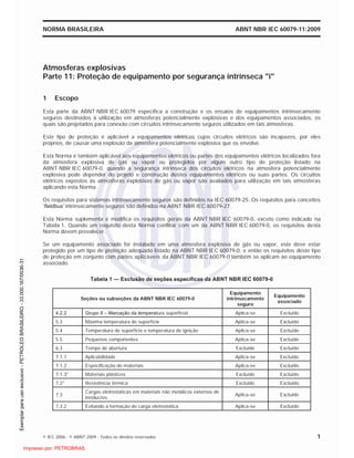 NORMA BRASILEIRA ABNT NBR IEC 60079-11:2009
© IEC 2006 - © ABNT 2009 - Todos os direitos reservados 1
Atmosferas explosivas
Parte 11: Proteção de equipamento por segurança intrínseca "i"
1 Escopo
Esta parte da ABNT NBR IEC 60079 especifica a construção e os ensaios de equipamentos intrinsecamente
seguros destinados à utilização em atmosferas potencialmente explosivas e dos equipamentos associados, os
quais são projetados para conexão com circuitos intrinsecamente seguros utilizados em tais atmosferas.
Este tipo de proteção é aplicável a equipamentos elétricos cujos circuitos elétricos são incapazes, por eles
próprios, de causar uma explosão da atmosfera potencialmente explosiva que os envolve.
Esta Norma é também aplicável aos equipamentos elétricos ou partes dos equipamentos elétricos localizados fora
da atmosfera explosiva de gás ou vapor ou protegidos por algum outro tipo de proteção listado na
ABNT NBR IEC 60079-0, quando a segurança intrínseca dos circuitos elétricos na atmosfera potencialmente
explosiva pode depender do projeto e construção destes equipamentos elétricos ou suas partes. Os circuitos
elétricos expostos às atmosferas explosivas de gás ou vapor são avaliados para utilização em tais atmosferas
aplicando esta Norma.
Os requisitos para sistemas intrinsecamente seguros são definidos na IEC 60079-25. Os requisitos para conceitos
‘fieldbus’ intrinsecamente seguros são definidos na ABNT NBR IEC 60079-27.
Esta Norma suplementa e modifica os requisitos gerais da ABNT NBR IEC 60079-0, exceto como indicado na
Tabela 1. Quando um requisito desta Norma conflitar com um da ABNT NBR IEC 60079-0, os requisitos desta
Norma devem prevalecer.
Se um equipamento associado for instalado em uma atmosfera explosiva de gás ou vapor, este deve estar
protegido por um tipo de proteção adequado listado na ABNT NBR IEC 60079-0, e então os requisitos deste tipo
de proteção em conjunto com partes aplicáveis da ABNT NBR IEC 60079-0 também se aplicam ao equipamento
associado.
Tabela 1 — Exclusão de seções específicas da ABNT NBR IEC 60079-0
Seções ou subseções da ABNT NBR IEC 60079-0
Equipamento
intrinsecamente
seguro
Equipamento
associado
4.2.2 Grupo II – Marcação da temperatura superficial Aplica-se Excluído
5.3 Máxima temperatura de superfície Aplica-se Excluído
5.4 Temperatura de superfície e temperatura de ignição Aplica-se Excluído
5.5 Pequenos componentes Aplica-se Excluído
6.3 Tempo de abertura Excluído Excluído
7.1.1 Aplicabilidade Aplica-se Excluído
7.1.2 Especificação de materiais Aplica-se Excluído
7.1.3* Materiais plásticos Excluído Excluído
7.2* Resistência térmica Excluído Excluído
7.3
Cargas eletrostáticas em materiais não metálicos externos de
invólucros
Aplica-se Excluído
7.3.2 Evitando a formação de carga eletrostática Aplica-se Excluído

 