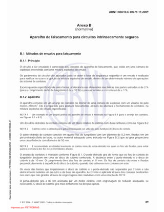ABNT NBR IEC 60079-11:2009
© IEC 2006 - © ABNT 2009 - Todos os direitos reservados 89
Anexo B
(normativo)
Aparelho de faiscamento para circuitos intrinsecamente seguros
B.1 Métodos de ensaios para faiscamento
B.1.1 Princípio
O circuito a ser ensaiado é conectado aos contatos do aparelho de faiscamento, que estão em uma câmara de
explosão preenchida com uma mistura explosiva de ensaio.
Os parâmetros do circuito são ajustados para se obter o fator de segurança requerido e um ensaio é realizado
para verificar se ocorre a ignição da mistura explosiva de ensaio, dentro de um determinado número de operações
do sistema de contatos.
Exceto quando especificado de outra forma, a tolerância nas dimensões mecânicas das partes usinadas é de 2 %
(para o comprimento do fio de tungstênio é de ± 10 %) e para as tensões e correntes é de ± 1 %.
B.1.2 Aparelho
O aparelho consiste em um arranjo de contatos no interior de uma câmara de explosão com um volume de pelo
menos 250 cm3
. Ele é preparado para produzir faiscamento, através da abertura e fechamento de contatos, na
mistura explosiva de ensaio especificada.
NOTA 1 Um exemplo de um projeto prático do aparelho de ensaio é mostrado na Figura B.4 (para o arranjo dos contatos,
ver Figuras B.1 e B.3).
Um dos dois eletrodos de contato consiste de um disco rotativo de cádmio com duas ranhuras como na Figura B.2.
NOTA 2 Cádmio como o utilizado para galvanização pode ser utilizado para fundição de discos de contato.
O outro eletrodo de contato consiste em quatro fios de tungstênio com um diâmetro de 0,2 mm, fixados em um
porta-eletrodo (feito de latão, ou outro material adequado como indicado na Figura B.3) que ao girar proporciona
uma circunferência com diâmetro de 50 mm.
NOTA 3 É recomendado arredondar levemente os cantos vivos do porta-eletrodo nos quais os fios são fixados, para evitar
quebra prematura dos fios nas extremidades afiadas.
O arranjo de contatos é montado conforme Figura B.1. O porta-eletrodo gira de forma que os fios de contato de
tungstênio deslizam em cima do disco de cádmio ranhurado. A distância entre o porta-eletrodo e o disco de
cádmio é de 10 mm. O comprimento livre dos fios de contato é 11 mm. Os fios de contato são retos e fixados
perpendicularmente à superfície do disco de cádmio, quando não estiverem em contato com este.
Os eixos das hastes que impulsionam o disco de cádmio e o porta-eletrodo são separados por 31 mm e são
eletricamente isolados um do outro e da base do aparelho. A corrente é aplicada através dos contatos deslizantes
nos eixos que são girados através de engrenagens não condutivas com uma relação de 50:12.
O porta-eletrodo gira a 80 rpm acionado por um motor elétrico, com engrenagem de redução adequada, se
necessário. O disco de cádmio gira mais lentamente na direção oposta.

 