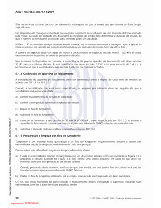ABNT NBR IEC 60079-11:2009
90 © IEC 2006 - © ABNT 2009 - Todos os direitos reservados
São necessárias na base buchas com rolamentos estanques ao gás, a menos que um sistema de fluxo de gás
seja utilizado
Um dispositivo de contagem é montado para registrar o número de revoluções do eixo do porta-eletrodo acionado
pelo motor, ou pode ser utilizado um dispositivo de medição de tempo para determinar a duração do ensaio, do
qual o número de revoluções do eixo do porta-eletrodo pode ser calculada.
NOTA 4 É recomendado desligar automaticamente o motor, ou no mínimo interromper a contagem, após a ignição da
mistura explosiva, por exemplo, por meio de uma fotocélula ou um interruptor de pressão (ver Figura B.5 e B.6).
A câmara de explosão deve ser capaz de resistir a uma pressão de explosão de pelo menos 1 500 kPa (15 bar),
exceto onde um dispositivo de alívio de pressão é utilizado.
Nos terminais do dispositivo de contatos, a capacitância do próprio aparelho de faiscamento não deve exceder
30 pF com os contatos abertos. A sua resistência não deve exceder 0,15 com uma corrente de 1 A c.c. e
recomenda-se que a sua indutância não exceda 3 H com os contatos fechados.
B.1.3 Calibração de aparelho de faiscamento
A sensibilidade do aparelho de faiscamento deve ser confirmada antes e depois de cada série de ensaios de
acordo com 10.1.3.1 e 10.1.3.2.
Quando a sensibilidade não está como especificado, o seguinte procedimento deve ser seguido até que a
sensibilidade requerida seja obtida:
a) conferir os parâmetros do circuito de calibração;
b) conferir a composição da mistura explosiva de ensaio;
c) limpar os fios de tungstênio;
d) substituir os fios de tungstênio;
e) conectar os terminais a um circuito de 95 mH/24 V/100 mA , como especificado em 10.1.3.2, e acionar o
aparelho de faiscamento com os contatos em ar para um mínimo de 20 000 rotações do porta-eletrodo;
f) substituir o disco de cádmio e calibrar o aparelho conforme 10.1.3.2.
B.1.4 Preparação e limpeza dos fios de tungstênio
Tungstênio é um material muito quebradiço e os fios de tungstênio freqüentemente tendem a rachar nas
extremidades depois de um período relativamente curto de operação.
Para resolver esta dificuldade, seguir um dos procedimentos abaixo.
a) Fundir as extremidades dos fios de tungstênio com um dispositivo simples, como apresentado na Figura B.7 e
utilizando o circuito ilustrado na Figura B.8. Isto forma uma esfera pequena em cada fio que deve ser
removida com uma leve pressão de um alicate de bico.
Quando preparado desta maneira, verificou-se que, em média, um dos quatro fios de contato terá que ser
trocado somente após aproximadamente 50 000 faíscas.
b) Cortar os fios de tungstênio utilizando, por exemplo, tesouras de serviço pesado em boas condições.
Os fios são então montados no porta-eletrodo e manualmente limpos esfregando a superfície, incluindo suas
extremidade, com lixa à base de tecido grau 0 ou similar.

 