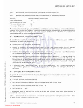 ABNT NBR IEC 60079-11:2009
© IEC 2006 - © ABNT 2009 - Todos os direitos reservados 91
NOTA 1 É recomendado remover o porta-eletrodo do aparelho de ensaio para limpar os fios.
NOTA 2 A especificação para grãos da lixa de pano grau 0 é determinada por peneiramento como segue.
Requisitos Tamanho de abertura da peneira ( m)
Todos os grãos passam 106
Não mais que 24 % são retidos 75
Pelo menos 40 % são retidos 53
Não mais que 10 % passam 45
A experiência tem mostrado que, para estabilizar a sensibilidade durante a utilização, é recomendado limpar e
endireitar os fios em intervalos regulares. O intervalo escolhido depende da taxa em que se formam depósitos nos
fios. Esta taxa depende do circuito que está sendo ensaiado. Um fio deve ser substituído se sua extremidade
estiver fragmentada ou se o fio não puder ser endireitado.
B.1.5 Condicionando um disco de cádmio novo
O procedimento seguinte é recomendado para condicionar um disco de cádmio novo, para estabilizar a
sensibilidade do aparelho de faiscamento:
a) instalar o disco novo no aparelho de faiscamento;
b) conectar os terminais a um circuito de 95 mH / 24 V / 100 mA , como especificado em 10.1.3.2 e acionar o
aparelho de faiscamento com os contatos em ar para um mínimo de 20 000 rotações do porta-eletrodo;
c) instalar os fios de tungstênio novos preparados e limpos conforme B.1.4, e conectar o aparelho de ensaio a
um capacitor não eletrolítico de 2 F carregado através um resistor de 2 k ;
d) utilizando uma mistura explosiva de ensaio do Grupo IIA (ou Grupo I) conforme 10.1.3.1, aplicar 70 V (ou 95 V
para Grupo I) no circuito capacitivo e operar o aparelho de faiscamento para um mínimo de 400 rotações do
porta-eletrodo ou até que a ignição ocorra. Se não houver ignição, conferir a mistura de gás, substituir os fios,
ou conferir o aparelho de faiscamento. Quando a ignição ocorrer, reduzir a tensão em passos de 5 V e repetir.
Repetir até que nenhuma ignição ocorra.
e) a tensão para a qual a ignição deve ocorrer é de 45 V para o Grupo IIA (55 V para o Grupo I) e a tensão para
a qual nenhuma ignição deve ocorrer é de 40 V para o Grupo IIA (50 V para o Grupo I). Repetir d) se
necessário.
B.1.6 Limitações do aparelho de faiscamento
O aparelho de faiscamento normalmente deve ser utilizado para ensaiar circuitos intrinsecamente seguros dentro
dos seguintes limites:
a) a corrente de ensaio não deve exceder 3 A;
b) para circuitos resistivos ou capacitivos, a tensão operacional não deve exceder 300 V;
c) para circuitos indutivos a indutância não deve exceder 1 H;
d) para circuitos até 1,5 MHz.
O equipamento pode ser aplicado com sucesso a circuitos que excedem estes limites, mas variações na
sensibilidade podem ocorrer.
NOTA 1 Caso a corrente de ensaio exceda 3 A, a elevação de temperatura nos fios de tungstênio pode conduzir a efeitos
de ignição adicional, invalidando o resultado de ensaio.

 