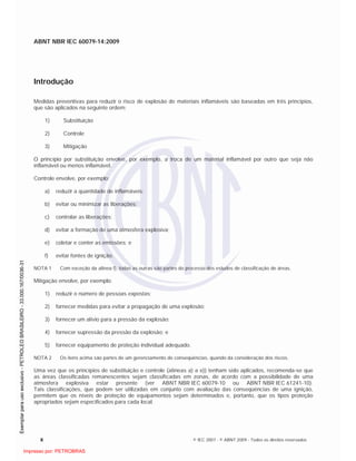 ABNT NBR IEC 60079-14:2009
x © IEC 2007 - © ABNT 2009 - Todos os direitos reservados
Introdução
Medidas preventivas para reduzir o risco de explosão de materiais inflamáveis são baseadas em três princípios,
que são aplicados na seguinte ordem:
1) Substituição
2) Controle
3) Mitigação
O princípio por substituição envolve, por exemplo, a troca de um material inflamável por outro que seja não
inflamável ou menos inflamável.
Controle envolve, por exemplo:
a) reduzir a quantidade de inflamáveis;
b) evitar ou minimizar as liberações;
c) controlar as liberações;
d) evitar a formação de uma atmosfera explosiva;
e) coletar e conter as emissões; e
f) evitar fontes de ignição.
NOTA 1 Com exceção da alínea f), todas as outras são partes do processo dos estudos de classificação de áreas.
Mitigação envolve, por exemplo:
1) reduzir o número de pessoas expostas;
2) fornecer medidas para evitar a propagação de uma explosão;
3) fornecer um alívio para a pressão da explosão;
4) fornecer supressão da pressão da explosão; e
5) fornecer equipamento de proteção individual adequado.
NOTA 2 Os itens acima são partes de um gerenciamento de conseqüências, quando da consideração dos riscos.
Uma vez que os princípios de substituição e controle (alíneas a) a e)) tenham sido aplicados, recomenda-se que
as áreas classificadas remanescentes sejam classificadas em zonas, de acordo com a possibilidade de uma
atmosfera explosiva estar presente (ver ABNT NBR IEC 60079-10 ou ABNT NBR IEC 61241-10).
Tais classificações, que podem ser utilizadas em conjunto com avaliação das conseqüências de uma ignição,
permitem que os níveis de proteção de equipamentos sejam determinados e, portanto, que os tipos proteção
apropriados sejam especificados para cada local.

 