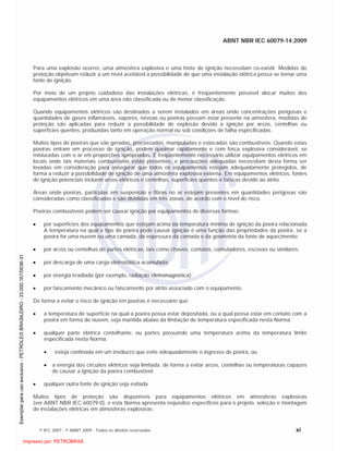 ABNT NBR IEC 60079-14:2009
© IEC 2007 - © ABNT 2009 - Todos os direitos reservados xi
Para uma explosão ocorrer, uma atmosfera explosiva e uma fonte de ignição necessitam co-existir. Medidas de
proteção objetivam reduzir a um nível aceitável a possibilidade de que uma instalação elétrica possa se tornar uma
fonte de ignição.
Por meio de um projeto cuidadoso das instalações elétricas, é freqüentemente possível alocar muitos dos
equipamentos elétricos em uma área não classificada ou de menor classificação.
Quando equipamentos elétricos são destinados a serem instalados em áreas onde concentrações perigosas e
quantidades de gases inflamáveis, vapores, névoas ou poeiras possam estar presente na atmosfera, medidas de
proteção são aplicadas para reduzir a possibilidade de explosão devido à ignição por arcos, centelhas ou
superfícies quentes, produzidas tanto em operação normal ou sob condições de falha especificadas.
Muitos tipos de poeiras que são geradas, processadas, manipuladas e estocadas são combustíveis. Quando estas
poeiras entram em processo de ignição, podem queimar rapidamente e com força explosiva considerável, se
misturadas com o ar em proporções apropriadas. É freqüentemente necessário utilizar equipamentos elétricos em
locais onde tais materiais combustíveis estão presentes, e precauções adequadas necessitam desta forma ser
levadas em consideração para assegurar que todos os equipamentos estejam adequadamente protegidos, de
forma a reduzir a possibilidade de ignição de uma atmosfera explosiva externa. Em equipamentos elétricos, fontes
de ignição potenciais incluem arcos elétricos e centelhas, superfícies quentes e faíscas devido ao atrito.
Áreas onde poeiras, partículas em suspensão e fibras no ar estejam presentes em quantidades perigosas são
consideradas como classificadas e são divididas em três zonas, de acordo com o nível do risco.
Poeiras combustíveis podem ser causar ignição por equipamentos de diversas formas:
por superfícies dos equipamentos que estejam acima da temperatura mínima de ignição da poeira relacionada.
A temperatura na qual o tipo de poeira pode causar ignição é uma função das propriedades da poeira, se a
poeira for uma nuvem ou uma camada, da espessura da camada e da geometria da fonte de aquecimento;
por arcos ou centelhas de partes elétricas, tais como chaves, contatos, comutadores, escovas ou similares;
por descarga de uma carga eletrostática acumulada;
por energia irradiada (por exemplo, radiação eletromagnética);
por faiscamento mecânico ou faiscamento por atrito associado com o equipamento.
De forma a evitar o risco de ignição em poeiras é necessário que:
a temperatura de superfície na qual a poeira possa estar depositada, ou a qual possa estar em contato com a
poeira em forma de nuvem, seja mantida abaixo da limitação de temperatura especificada nesta Norma.
qualquer parte elétrica centelhante, ou partes possuindo uma temperatura acima da temperatura limite
especificada nesta Norma:
esteja confinada em um invólucro que evite adequadamente o ingresso de poeira, ou
a energia dos circuitos elétricos seja limitada, de forma a evitar arcos, centelhas ou temperaturas capazes
de causar a ignição da poeira combustível;
qualquer outra fonte de ignição seja evitada.
Muitos tipos de proteção são disponíveis para equipamentos elétricos em atmosferas explosivas
(ver ABNT NBR IEC 60079-0), e esta Norma apresenta requisitos específicos para o projeto, seleção e montagem
de instalações elétricas em atmosferas explosivas.

 