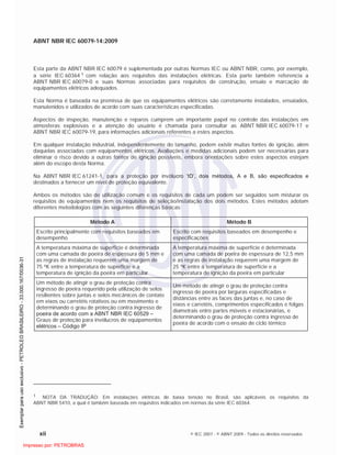 ABNT NBR IEC 60079-14:2009
xii © IEC 2007 - © ABNT 2009 - Todos os direitos reservados
Esta parte da ABNT NBR IEC 60079 é suplementada por outras Normas IEC ou ABNT NBR, como, por exemplo,
a série IEC 60364 1 com relação aos requisitos das instalações elétricas. Esta parte também referencia a
ABNT NBR IEC 60079-0 e suas Normas associadas para requisitos de construção, ensaio e marcação de
equipamentos elétricos adequados.
Esta Norma é baseada na premissa de que os equipamentos elétricos são corretamente instalados, ensaiados,
manutenidos e utilizados de acordo com suas características especificadas.
Aspectos de inspeção, manutenção e reparos cumprem um importante papel no controle das instalações em
atmosferas explosivas e a atenção do usuário é chamada para consultar as ABNT NBR IEC 60079-17 e
ABNT NBR IEC 60079-19, para informações adicionais referentes a estes aspectos.
Em qualquer instalação industrial, independentemente do tamanho, podem existir muitas fontes de ignição, além
daquelas associadas com equipamentos elétricos. Avaliações e medidas adicionais podem ser necessárias para
eliminar o risco devido a outras fontes de ignição possíveis, embora orientações sobre estes aspectos estejam
além do escopo desta Norma.
Na ABNT NBR IEC 61241-1, para a proteção por invólucro ‘tD’, dois métodos, A e B, são especificados e
destinados a fornecer um nível de proteção equivalente.
Ambos os métodos são de utilização comum e os requisitos de cada um podem ser seguidos sem misturar os
requisitos de equipamentos nem os requisitos de seleção/instalação dos dois métodos. Estes métodos adotam
diferentes metodologias com as seguintes diferenças básicas:
Método A Método B
Escrito principalmente com requisitos baseados em
desempenho
Escrito com requisitos baseados em desempenho e
especificações
A temperatura máxima de superfície é determinada
com uma camada de poeira de espessura de 5 mm e
as regras de instalação requerem uma margem de
75 K entre a temperatura de superfície e a
temperatura de ignição da poeira em particular
A temperatura máxima de superfície é determinada
com uma camada de poeira de espessura de 12,5 mm
e as regras de instalação requerem uma margem de
25 K entre a temperatura de superfície e a
temperatura de ignição da poeira em particular
Um método de atingir o grau de proteção contra
ingresso de poeira requerido pela utilização de selos
resilientes sobre juntas e selos mecânicos de contato
em eixos ou carretéis rotativos ou em movimento e
determinando o grau de proteção contra ingresso de
poeira de acordo com a ABNT NBR IEC 60529 –
Graus de proteção para invólucros de equipamentos
elétricos – Código IP
Um método de atingir o grau de proteção contra
ingresso de poeira por larguras especificadas e
distâncias entre as faces das juntas e, no caso de
eixos e carretéis, comprimentos especificados e folgas
diametrais entre partes móveis e estacionárias, e
determinando o grau de proteção contra ingresso de
poeira de acordo com o ensaio de ciclo térmico
1 NOTA DA TRADUÇÃO: Em instalações elétricas de baixa tensão no Brasil, são aplicáveis os requisitos da
ABNT NBR 5410, a qual é também baseada em requisitos indicados em normas da série IEC 60364.

 