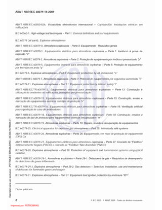 ABNT NBR IEC 60079-14:2009
2 © IEC 2007 - © ABNT 2009 - Todos os direitos reservados
ABNT NBR IEC 60050-826, Vocabulário eletrotécnico internacional – Capítulo 826: Instalações elétricas em
edificações
IEC 60060-1, High-voltage test techniques – Part 1: General definitions and test requirements
IEC 60079 (all parts), Explosive atmospheres
ABNT NBR IEC 60079-0, Atmosferas explosivas – Parte 0: Equipamento - Requisitos gerais
ABNT NBR IEC 60079-1, Equipamentos elétricos para atmosferas explosivas – Parte 1: Invólucro à prova de
explosão “d”
ABNT NBR IEC 60079-2, Atmosferas explosivas – Parte 2: Proteção de equipamento por Invólucro pressurizado "p"
ABNT NBR IEC 60079-5, Equipamentos elétricos para atmosferas explosivas – Parte 5: Proteção de equipamento
por Imersão em areia "q"
IEC 60079-6, Explosive atmospheres – Part 6: Equipment protection by oil immersion “o”
ABNT NBR IEC 60079-7, Atmosferas explosivas – Parte 7: Proteção de equipamentos por segurança aumentada "e"
IEC 60079-11, Explosive atmospheres – Part 11: Equipment protection by intrinsic safety "i"
ABNT NBR IEC/TR 60079-13, Equipamentos elétricos para atmosferas explosivas – Parte 13: Construção e
utilização de ambientes ou edificações protegidas por pressurização
ABNT NBR IEC 60079-15, Equipamentos elétricos para atmosferas explosivas – Parte 15: Construção, ensaio e
marcação de equipamentos elétricos com tipo de proteção "n"
ABNT NBR IEC/TR 60079-16, Equipamentos elétricos para atmosferas explosivas – Parte 16: Ventilação artificial
para a proteção de casa de analisadores
ABNT NBR IEC 60079-18, Equipamentos elétricos para atmosferas explosivas - Parte 18: Construção, ensaios e
marcação do tipo de proteção para equipamentos elétricos encapsulados "m"
ABNT NBR IEC 60079-19, Atmosferas explosivas – Parte 19: Reparo, revisão e recuperação de equipamentos
IEC 60079-25, Electrical apparatus for explosive gas atmospheres – Part 25: Intrinsically safe systems
ABNT NBR IEC 60079-26, Atmosferas explosivas – Parte 26: Equipamento com nível de proteção de equipamento
(EPL) Ga
ABNT NBR IEC 60079-27, Equipamentos elétricos para atmosferas explosivas – Parte 27: Conceito de "Fieldbus”
Intrinsecamente Seguro (FISCO) e conceito de "Fieldbus" Não Acendível (FNICO)
IEC 60079-28, Explosive atmospheres – Part 28: Protection of equipment and transmission systems using optical
radiation
ABNT NBR IEC 60079-29-1, Atmosferas explosivas – Parte 29-1: Detectores de gás – Requisitos de desempenho
de detectores de gases inflamáveis
IEC 60079-29-2, Explosive atmospheres – Part 29-2: Gas detectors – Selection, installation, use and maintenance
of detectors for flammable gases and oxygen
IEC 60079-31, Explosive atmospheres – Part 31: Equipment dust ignition protection by enclosure “tD”2
2 A ser publicada

 
